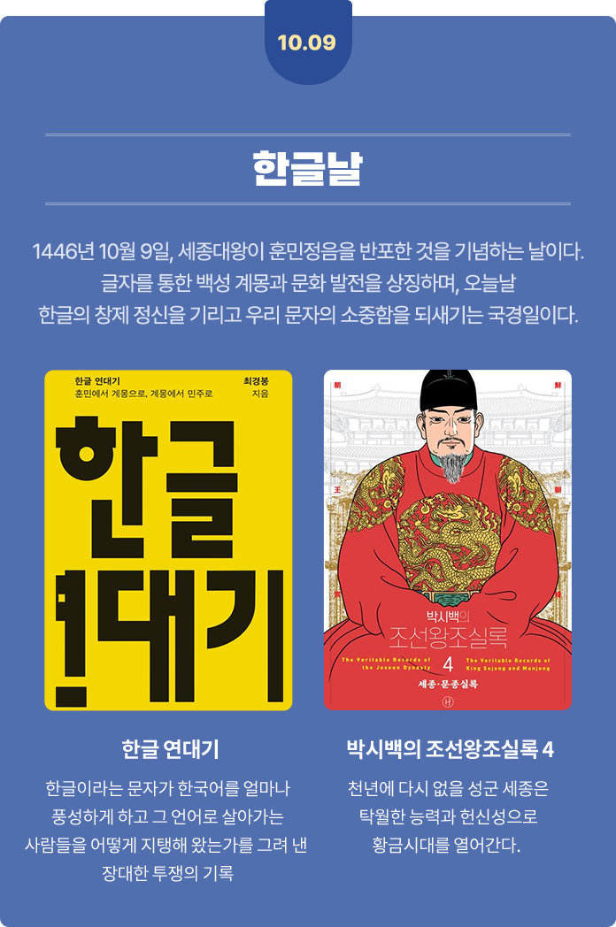 10월 9일 한글날 | 1446년 10월 9일, 세종대왕이 훈민정음을 반포한 것을 기념하는 날이다. 글자를 통한 백성 계몽과 문화 발전을 상징하며, 오늘날 한글의 창제 정신을 기리고 우리 문자의 소중함을 되새기는 국경일이다. | 한글 연대기 - 한글이라는 문자가 한국어를 얼마나 풍성하게 하고 그 언어로 살아가는 사람들을 어떻게 지탱해 왔는가를 그려 낸 장대한 투쟁의 기록 | 박시백의 조선왕조실록 4 - 천년에 다시 없을 성군 세종은 탁월한 능력과 헌신성으로 황금시대를 열어간다.
