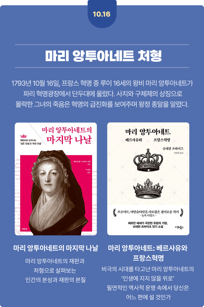 10월 16일 앙투아네트 처형 | 1793년 10월 16일, 프랑스 혁명 중 루이 16세의 왕비 마리 앙투아네트가 파리 혁명광장에서 단두대에 올랐다. 사치와 구체제의 상징으로 몰락한 그녀의 죽음은 혁명의 급진화를 보여주며 왕정 종말을 알렸다. | 마리 앙투아네트의 마지막 나날 - 마리 앙투아네트의 재판과 처형으로 살펴보는 인간의 본성과 재판의 본질 | 마리 앙투아네트: 베르사유와 프랑스혁명 - 비극의 시대를 타고난 마리 앙투아네트의 ‘인생에 지지 않을 위로’ 필연적인 역사적 운명 속에서 당신은 어느 편에 설 것인가
