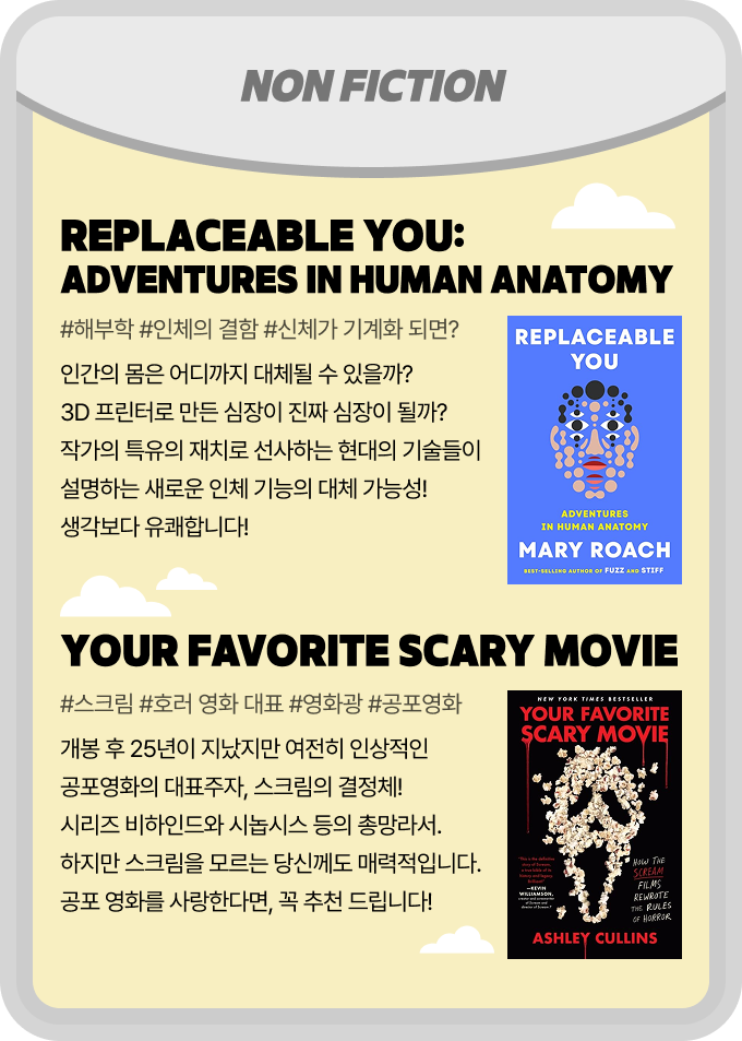 NON FICTION | Replaceable You: Adventures in Human Anatomy - #해부학 #인체의 결함 #신체가 기계화 되면? 인간의 몸은 어디까지 대체될 수 있을까? 3D 프린터로 만든 심장이 진짜 심장이 될까? 작가의 특유의 재치로 선사하는 현대의 기술들이 설명하는 새로운 인체 기능의 대체 가능성! 생각보다 유쾌 합니다! | Your Favorite Scary Movie - #스크림 #호러 영화 대표 #영화광 #공포영화 개봉 후 25년이 지났지만 여전히 인상적인 공포영화의 대표주자, 스크림의 결정체! 시리즈 비하인드와 시놉시스 등의 총망라서. 하지만 스크림을 모르는 당신께도 매력적입니다. 공포 영화를 사랑한다면, 꼭 추천 드립니다!