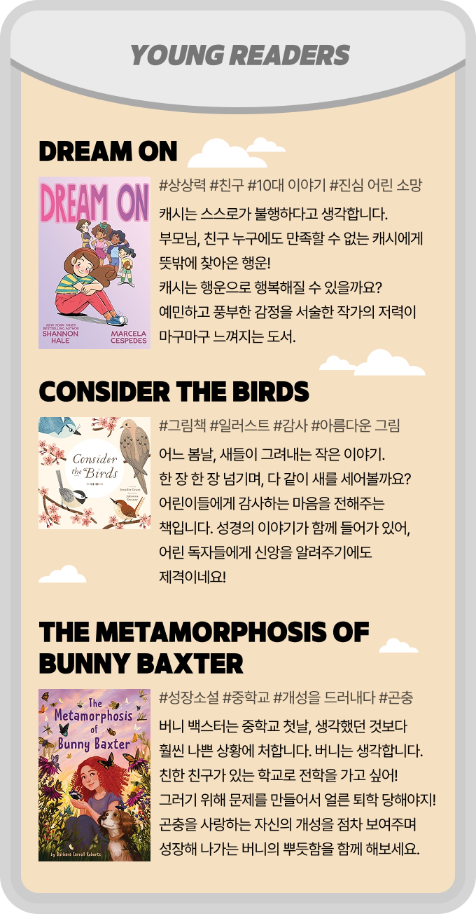 YOUNG READERS | Dream On - #상상력 #친구 #10대 이야기 #진심 어린 소망 캐시는 스스로가 불행하다고 생각합니다. 부모님, 친구 누구에도 만족할 수 없는 캐시에게 뜻밖에 찾아온 행운! 캐시는 행운으로 행복해질 수 있을까요? 예민하고 풍부한 감정을 서술한 작가의 저력이 마구마구 느껴지는 도서. | Consider the Birds - #그림책 #일러스트 #감사 #아름다운 그림  어느 봄날, 새들이 그려내는 작은 이야기. 한 장 한 장 넘기며, 다 같이 새를 세어볼까요? 어린이들에게 감사하는 마음을 전해주는 책입니다. 성경의 이야기가 함께 들어가 있어, 어린 독자들에게 신앙을 알려주기에도 제격이네요! | The Metamorphosis of Bunny Baxter - #성장소설 #중학교 #개성을 드러내다 #곤충 버니 백스터는 중학교 첫날, 생각 했던 것 보다 훨씬 나쁜 상황에 처합니다. 버니는 생각합니다. 친한 친구가 있는 학교로 전학을 가고 싶어! 그러기 위해 문제를 만들어서 얼른 퇴학 당해야지! 곤충을 사랑하는 자신의 개성을 점차 보여주며 성장해 나가는 버니의 뿌듯함을 함께 해보세요.