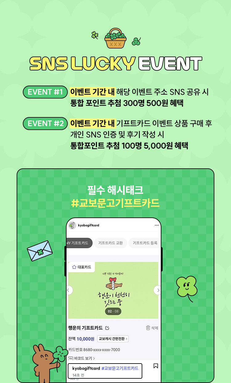 SNS LUCKY EVENT | 이벤트 기간 내 해당 이벤트 주소 SNS 공유 시 통합 포인트 추첨 300명 500원 혜택 2)추석기간 내 기프트카드 이벤트 상품 구매 후 개인 SNS 인증 및 후기 작성 시 통합포인트 추첨 100명 5,000원 혜택 필수 해시태크 #교보문고기프트카드