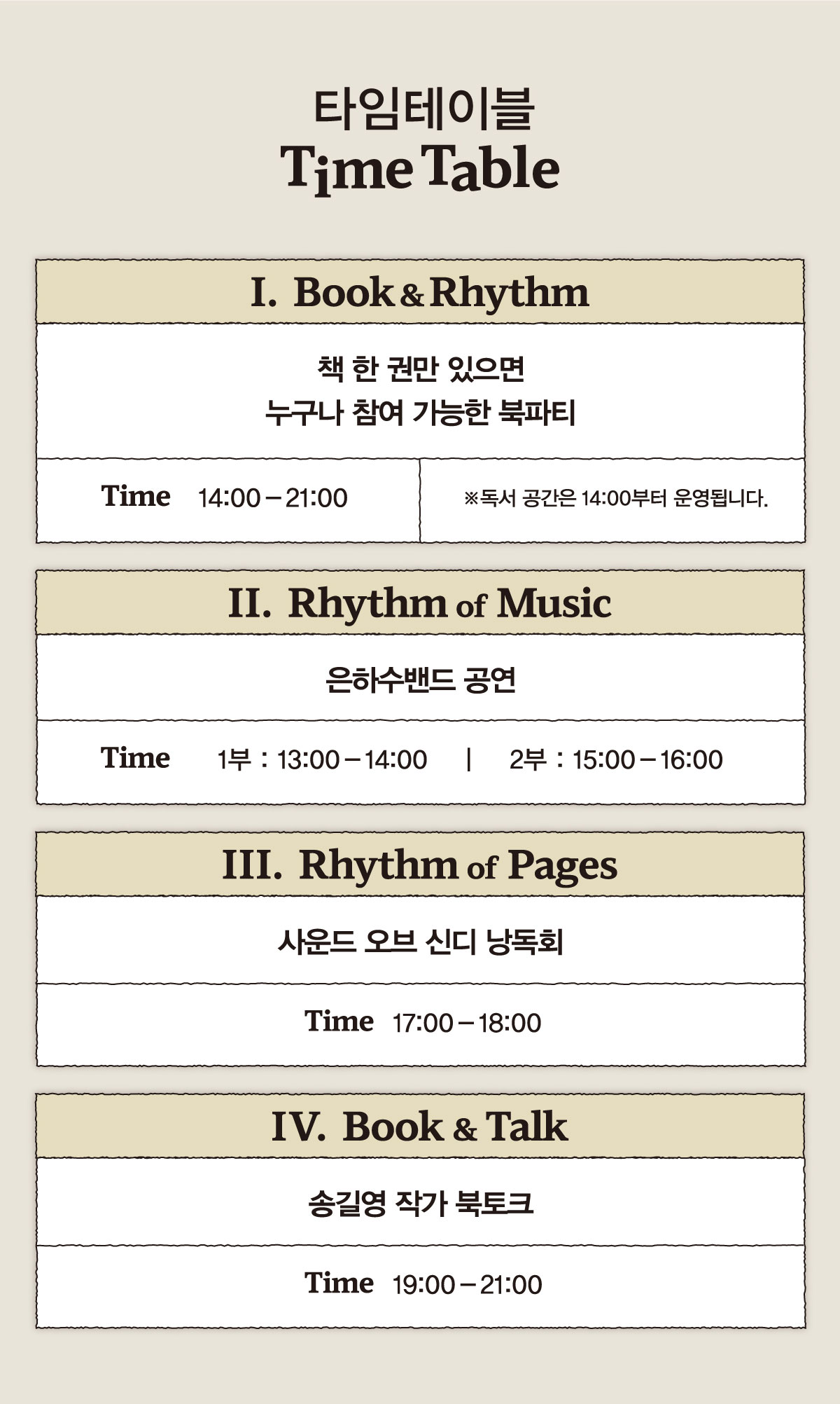 타임테이블 Time Table | I. Book&Rhythm 책 한 권만 있으면 누구나 참여 가능한 북파티 Time 14:00-21:00 ※독서 공간은 14:00부터 운영됩니다. | II. RhythmofMusic 은하수밴드 공연 1부 : 13:00 - 14:00 2부 : 15:00 - 16:00 | III. RhythmofPages 사운드 오브 신디 낭독회 Time 17:00 - 18:00 | IV. Book &Talk 송길영 작가 북토크 Time 19:00 - 21:00