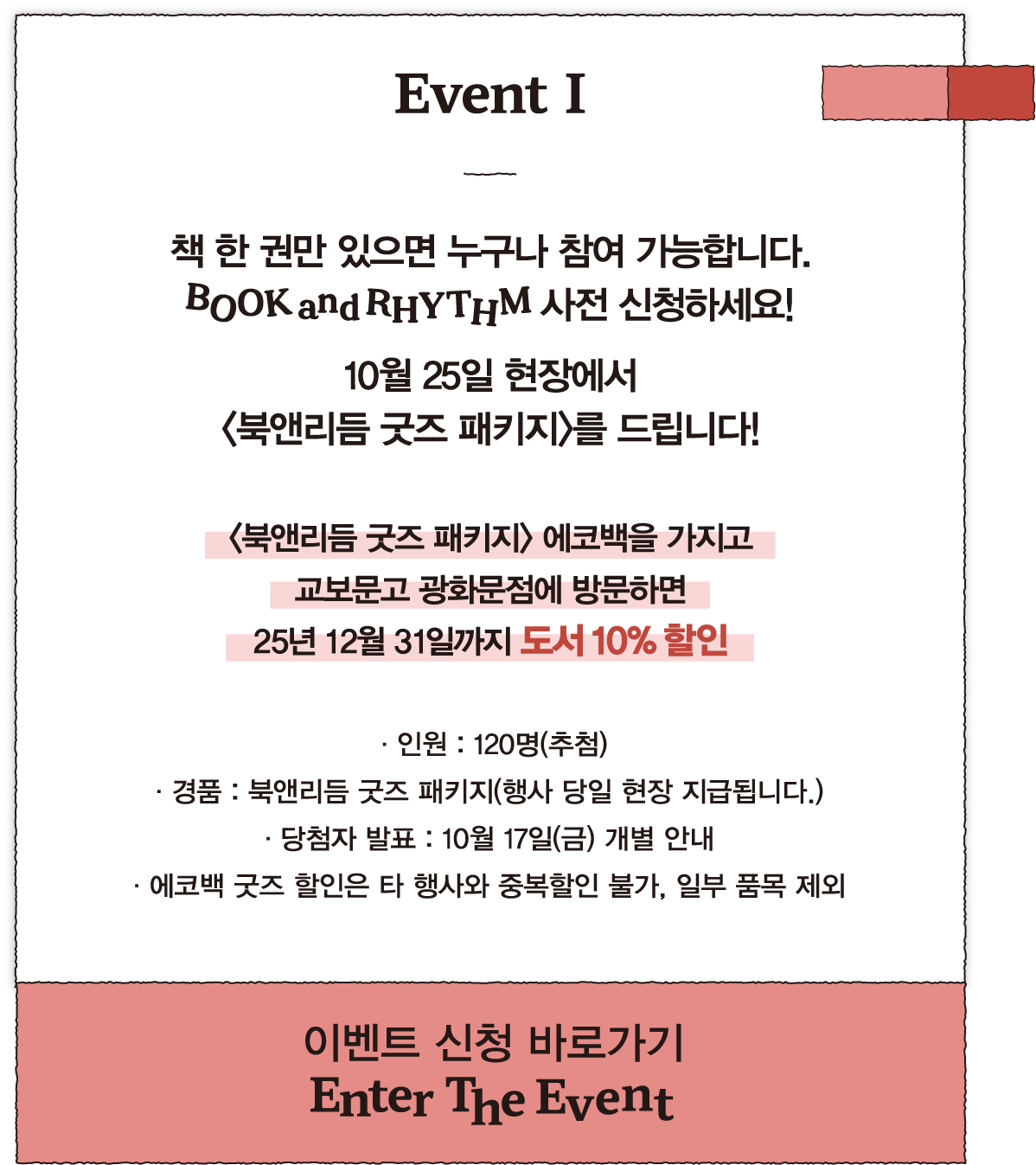 Event I | 책 한 권만 있으면 누구나 참여 가능합니다. BOOK and RHYTHM 사전 신청하세요! 10월 25일 현장에서 <북앤리듬 굿즈 패키지>를 드립니다! <북앤리듬 굿즈 패키지> 에코백을 가지고 교보문고 광화문점에 방문하면 25년 12월 31일까지 도서 10% 할인 | · 인원 : 120명(추첨) · 경품 : 북앤리듬 굿즈 패키지(행사 당일 현장 지급됩니다.) · 당첨자 발표 : 10월 17일(금) 개별 안내 · 에코백 굿즈 할인은 타 행사와 중복할인 불가, 일부 품목 제외