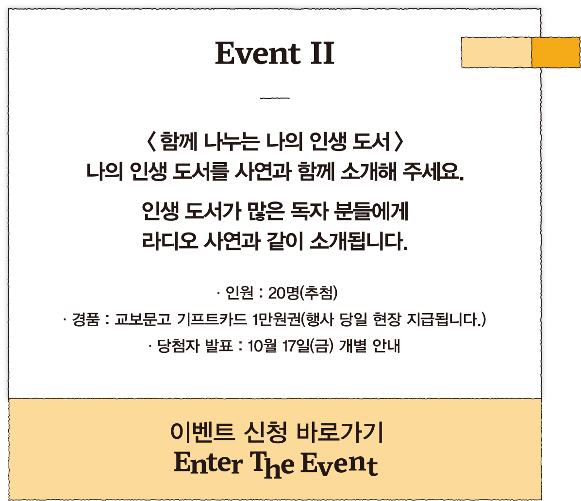 Event II | <함께 나누는 나의 인생 도서> 나의 인생 도서를 사연과 함께 소개해 주세요. 인생 도서가 많은 독자 분들에게 라디오 사연과 같이 소개됩니다. | · 인원 : 20명(추첨) · 경품 : 교보문고 기프트카드 1만원권(행사 당일 현장 지급됩니다.) · 당첨자 발표 : 10월 17일(금) 개별 안내