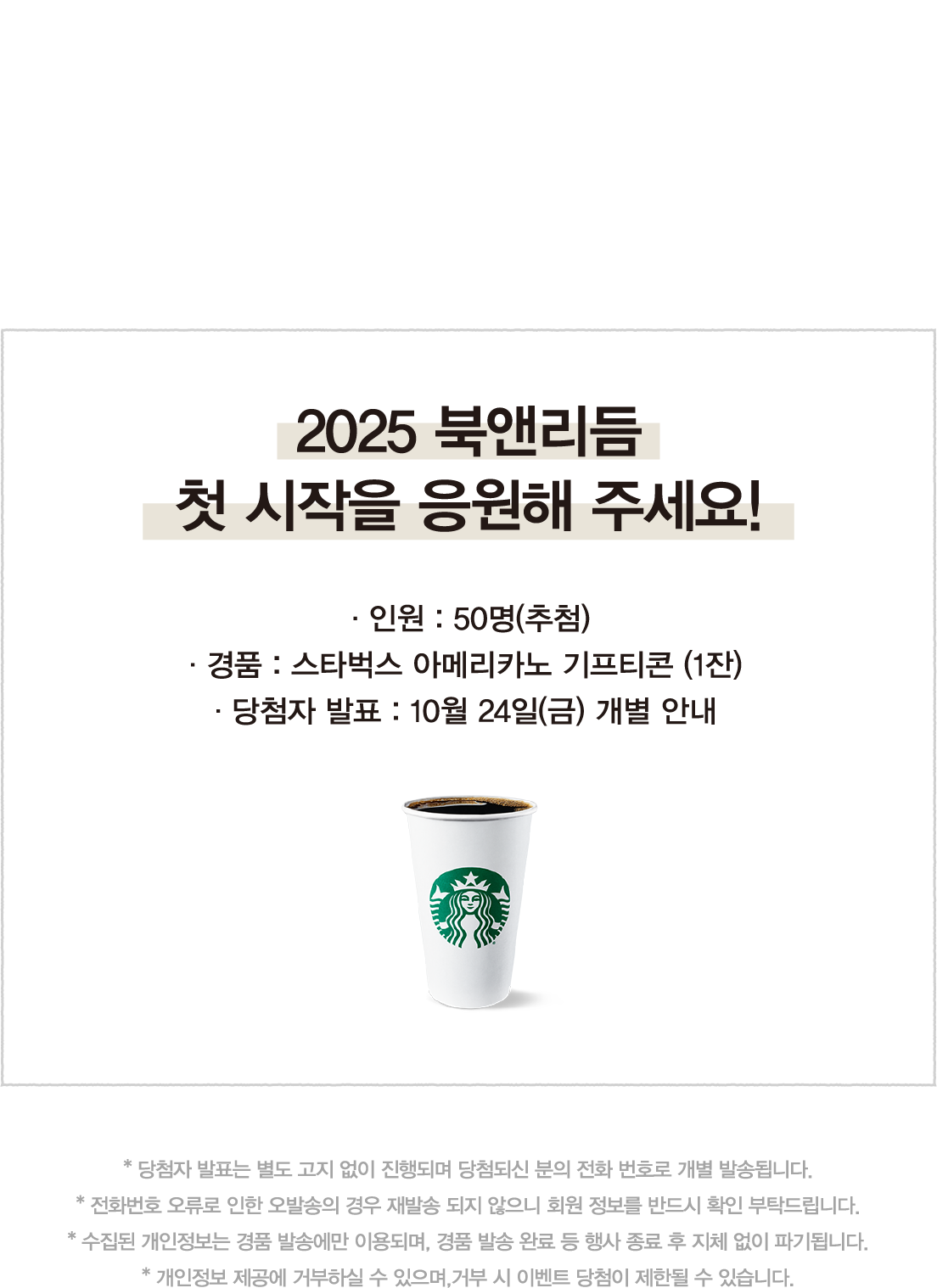 댓글 이벤트 Comment Event | 참여하지 못하는 독자들을 위한 댓글 이벤트 | 2025 북앤리듬 첫 시작을 응원해 주세요! |  · 인원 : 50명(추첨) · 경품 : 스타벅스 아메리카노 기프티콘 (1잔) · 당첨자 발표 : 10월 24일(금) 개별 안내 | * 당첨자 발표는 별도 고지 없이 진행되며 당첨되신 분의 전화 번호로 개별 발송됩니다. * 전화번호 오류로 인한 오발송의 경우 재발송 되지 않으니 회원 정보를 반드시 확인 부탁드립니다. * 수집된 개인정보는 경품 발송에만 이용되며, 경품 발송 완료 등 행사 종료 후 지체 없이 파기됩니다. * 개인정보 제공에 거부하실 수 있으며,거부 시 이벤트 당첨이 제한될 수 있습니다.