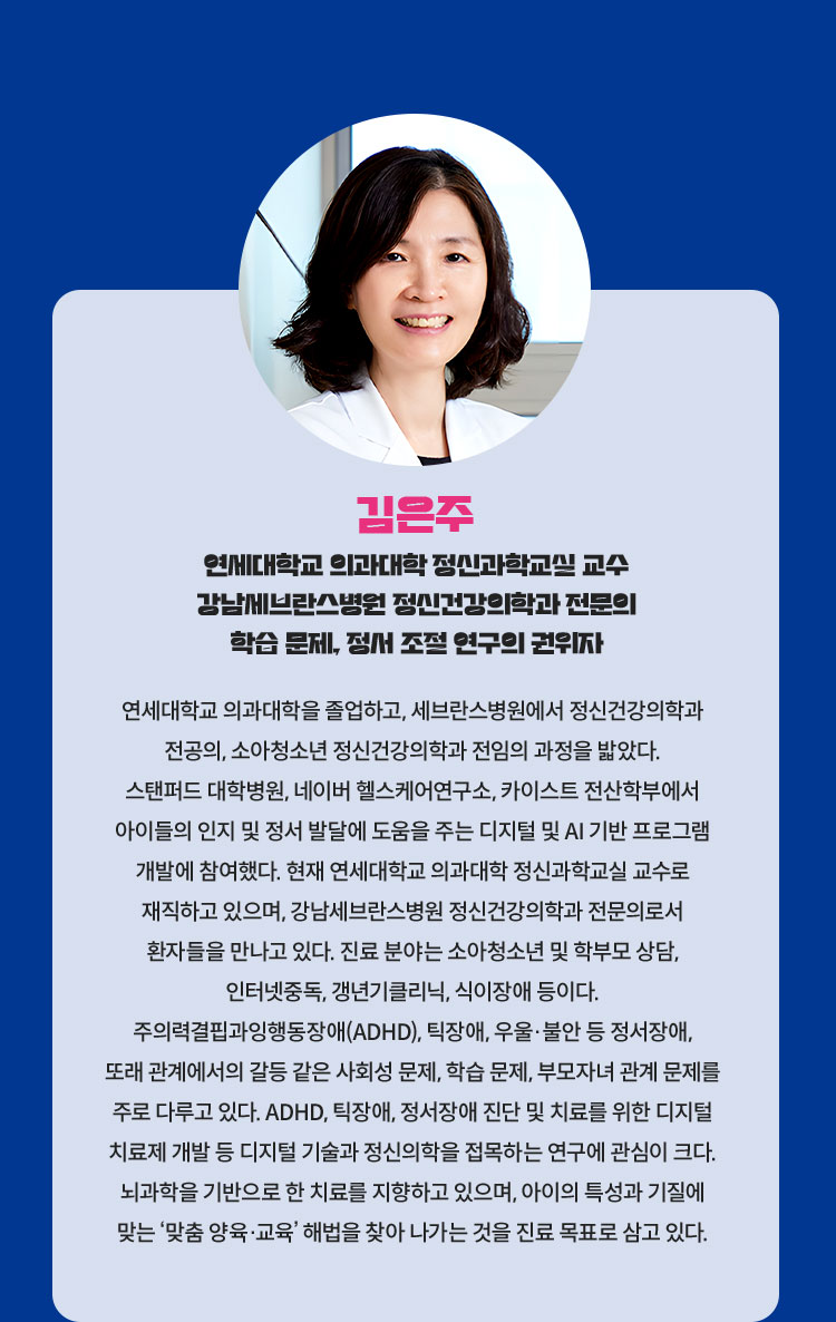김은주 연세대학교 의과대학 정신과학교실 교수 강남세브란스병원 정신건강의학과 전문의 학습 문제, 정서 조절 연구의 권위자 | 연세대학교 의과대학을 졸업하고, 세브란스병원에서 정신건강의학과 전공의, 소아청소년 정신건강의학과 전임의 과정을 밟았다. 스탠퍼드 대학병원, 네이버 헬스케어연구소, 카이스트 전산학부에서 아이들의 인지 및 정서 발달에 도움을 주는 디지털 및 AI 기반 프로그램 개발에 참여했다. 현재 연세대학교 의과대학 정신과학교실 교수로 재직하고 있으며, 강남세브란스병원 정신건강의학과 전문의로서 환자들을 만나고 있다. 진료 분야는 소아청소년 및 학부모 상담, 인터넷중독, 갱년기클리닉, 식이장애 등이다. 주의력결핍과잉행동장애(ADHD), 틱장애, 우울·불안 등 정서장애, 또래 관계에서의 갈등 같은 사회성 문제, 학습 문제, 부모자녀 관계 문제를 주로 다루고 있다. ADHD, 틱장애, 정서장애 진단 및 치료를 위한 디지털 치료제 개발 등 디지털 기술과 정신의학을 접목하는 연구에 관심이 크다. 뇌과학을 기반으로 한 치료를 지향하고 있으며, 아이의 특성과 기질에 맞는 ‘맞춤 양육·교육’ 해법을 찾아 나가는 것을 진료 목표로 삼고 있다.