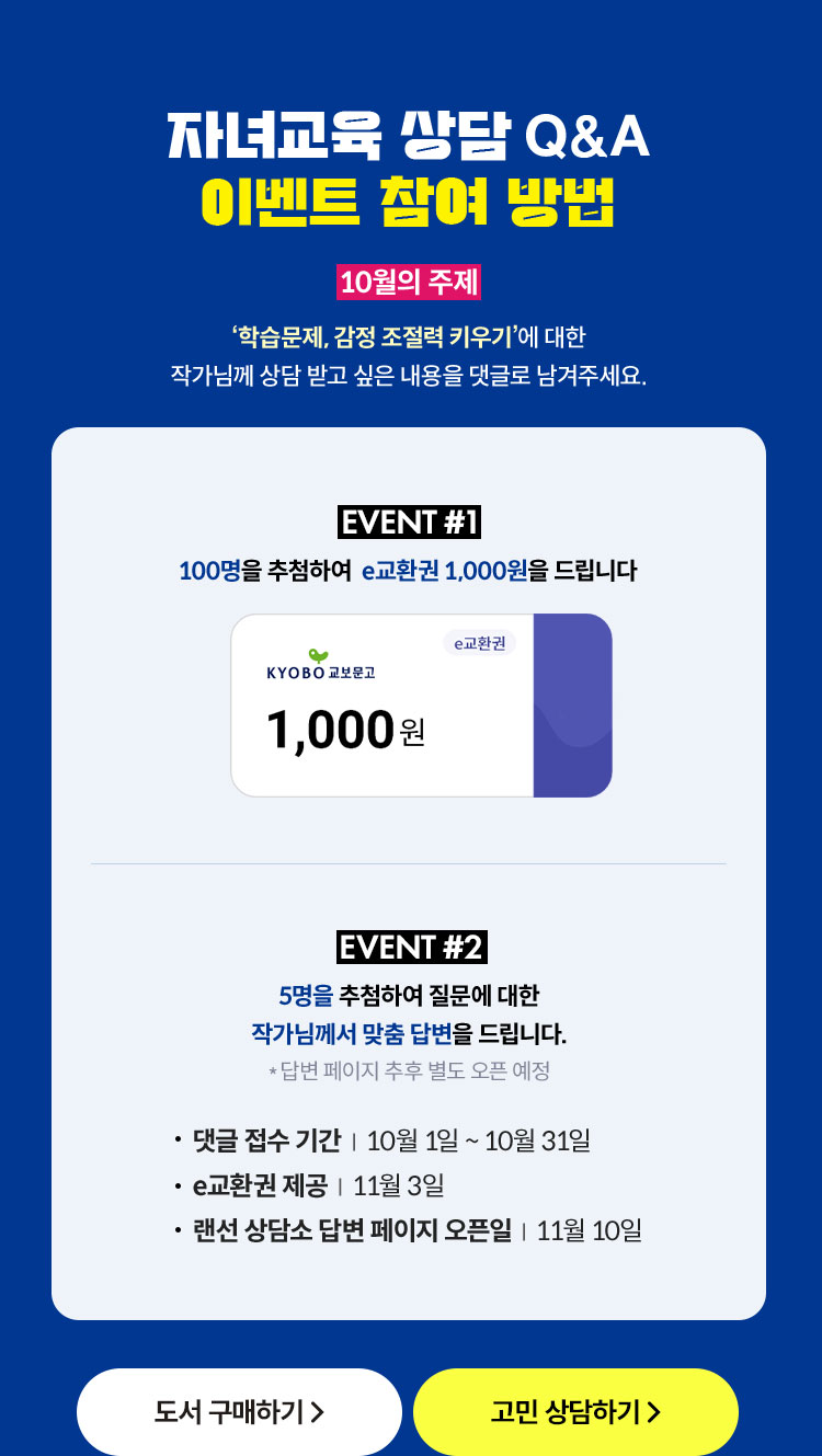 자녀교육 상담 Q&A 이벤트 참여 방법 | 10월의 주제 ‘학습문제, 감정 조절력 키우기＇에 대한 작가님께 상담 받고 싶은 내용을 댓글로 남겨주세요. | EVENT 1. 100명을 추첨하여 e교환권 1,000원을 드립니다. |EVENT 2. 5명을 추첨하여 질문에 대한 작가님께서 맞춤 답변을 드립니다. *답변 페이지 추후 별도 오픈 예정 | 댓글 접수 기간 : 10월 10일 ~ 10월 31일 | E교환권 제공: 11월 3일 | 랜선 상담소 답변 페이지 오픈일 : 11월 10일