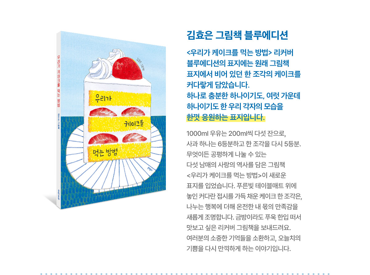 김효은 그림책 블루에디션 | <우리가 케이크를 먹는 방법> 리커버 블루에디션의 표지에는 원래 그림책 표지에서 비어 있던 한 조각의 케이크를 커다랗게 담았습니다. 하나로 충분한 하나이기도, 여럿 가운데 하나이기도 한 우리 각자의 모습을 한껏 응원하는 표지입니다. | 1000ml 우유는 200ml씩 다섯 잔으로, 사과 하나는 6등분하고 한 조각을 다시 5등분. 무엇이든 공평하게 나눌 수 있는 다섯 남매의 사랑의 역사를 담은 그림책 <우리가 케이크를 먹는 방법>이 새로운 표지를 입었습니다. 푸른빛 테이블매트 위에 놓인 커다란 접시를 가득 채운 케이크 한 조각은, 나누는 행복에 더해 온전한 내 몫의 만족감을 새롭게 조명합니다. 금방이라도 푸욱 한입 떠서 맛보고 싶은 리커버 그림책을 보내드려요. 여러분의 소중한 기억들을 소환하고, 오늘치의 기쁨을 다시 만끽하게 하는 이야기입니다.