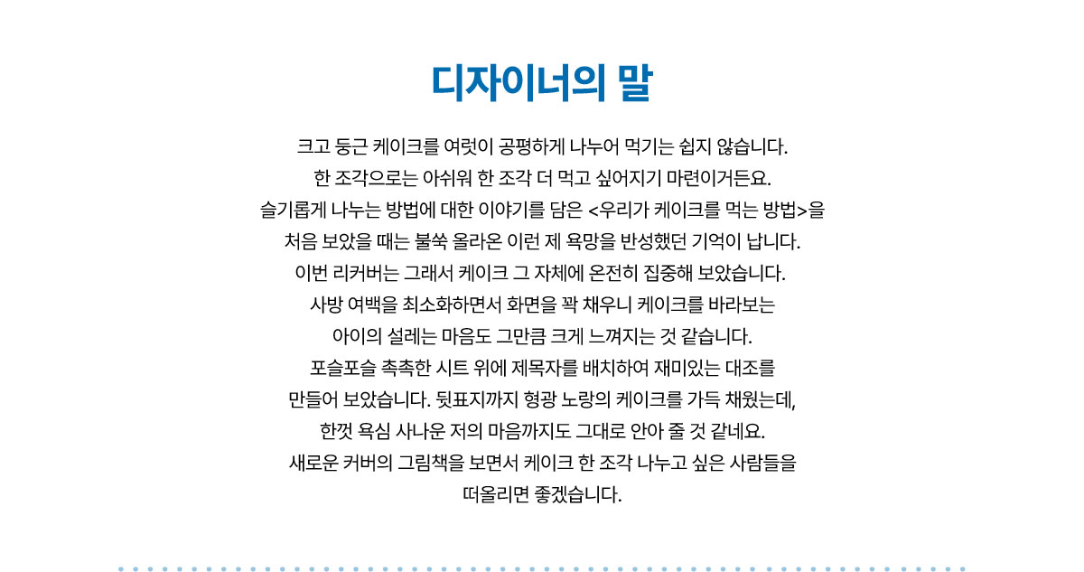 디자이너의 말 | 크고 둥근 케이크를 여럿이 공평하게 나누어 먹기는 쉽지 않습니다. 한 조각으로는 아쉬워 한 조각 더 먹고 싶어지기 마련이거든요. 슬기롭게 나누는 방법에 대한 이야기를 담은 <우리가 케이크를 먹는 방법>을 처음 보았을 때는 불쑥 올라온 이런 제 욕망을 반성했던 기억이 납니다. 이번 리커버는 그래서 케이크 그 자체에 온전히 집중해 보았습니다. 사방 여백을 최소화하면서 화면을 꽉 채우니 케이크를 바라보는 아이의 설레는 마음도 그만큼 크게 느껴지는 것 같습니다. 포슬포슬 촉촉한 시트 위에 제목자를 배치하여 재미있는 대조를 만들어 보았습니다. 뒷표지까지 형광 노랑의 케이크를 가득 채웠는데, 한껏 욕심 사나운 저의 마음까지도 그대로 안아 줄 것 같네요. 새로운 커버의 그림책을 보면서 케이크 한 조각 나누고 싶은 사람들을 떠올리면 좋겠습니다.