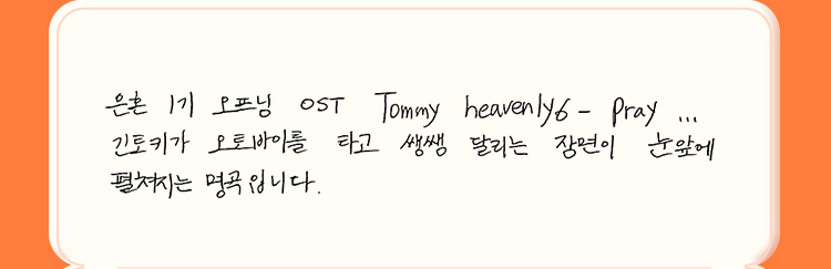 은혼 1기 오프닝 OST Tommy heavenly6- Pray... 긴토키가 오토바이를 타고 쌩쌩 달리는 장면이 눈앞에 펼쳐지는 명곡입니다.