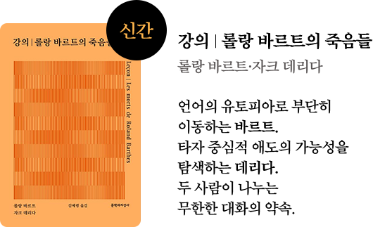 강의 ∣ 롤랑 바르트의 죽음들 | 롤랑 바르트·자크 데리다 | 언어의 유토피아로 부단히 이동하는 바르트. 타자 중심적 애도의 가능성을 탐색하는 데리다. 두 사람이 나누는 무한한 대화의 약속.
