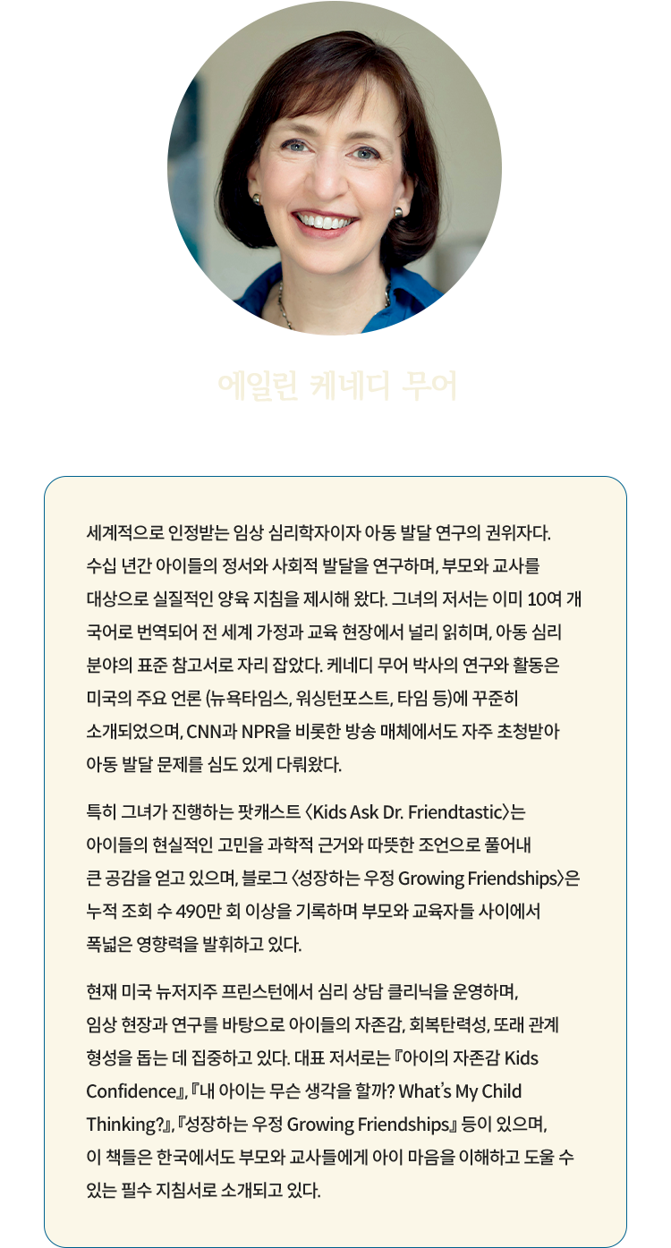 에일린 케네디 무어 Eileen Kennedy-Moore | 세계적으로 인정받는 임상 심리학자이자 아동 발달 연구의 권위자다. 수십 년간 아이들의 정서와 사회적 발달을 연구하며, 부모와 교사를 대상으로 실질적인 양육 지침을 제시해 왔다. 그녀의 저서는 이미 10여 개 국어로 번역되어 전 세계 가정과 교육 현장에서 널리 읽히며, 아동 심리 분야의 표준 참고서로 자리 잡았다. 케네디 무어 박사의 연구와 활동은 미국의 주요 언론 (뉴욕타임스, 워싱턴포스트, 타임 등)에 꾸준히 소개되었으며, CNN과 NPR을 비롯한 방송 매체에서도 자주 초청받아 아동 발달 문제를 심도 있게 다뤄왔다. 특히 그녀가 진행하는 팟캐스트 〈Kids Ask Dr. Friendtastic〉는 아이들의 현실적인 고민을 과학적 근거와 따뜻한 조언으로 풀어내 큰 공감을 얻고 있으며, 블로그 〈성장하는 우정 Growing Friendships〉은 누적 조회 수 490만 회 이상을 기록하며 부모와 교육자들 사이에서 폭넓은 영향력을 발휘하고 있다. 현재 미국 뉴저지주 프린스턴에서 심리 상담 클리닉을 운영하며, 임상 현장과 연구를 바탕으로 아이들의 자존감, 회복탄력성, 또래 관계 형성을 돕는 데 집중하고 있다. 대표 저서로는 『아이의 자존감 Kids Confidence』, 『내 아이는 무슨 생각을 할까? What’s My Child Thinking?』, 『성장하는 우정 Growing Friendships』 등이 있으며, 이 책들은 한국에서도 부모와 교사들에게 아이 마음을 이해하고 도울 수 있는 필수 지침서로 소개되고 있다.