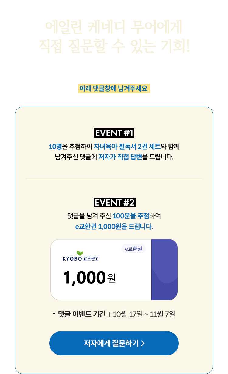 40년 경력 세계적 아동 심리학 박사 에일린 케네디 무어에게 직접 질문할 수 있는 기회! 책을 읽고 궁금했던 점이나 심리에 관련해 묻고 싶은 말이 있었다면 아래 댓글창에 남겨주세요. | EVENT 1 10분을 추첨하여 자녀육아 필독서 2권 세트와 함께 남겨주신 댓글에 저자가 직접 답변을 드립니다. | EVENT 2 댓글을 남겨 주신 100분을 추첨하여 E교환권 1,000원을 드립니다. 댓글 이벤트 기간 : 10월 17일~ 11월 7일