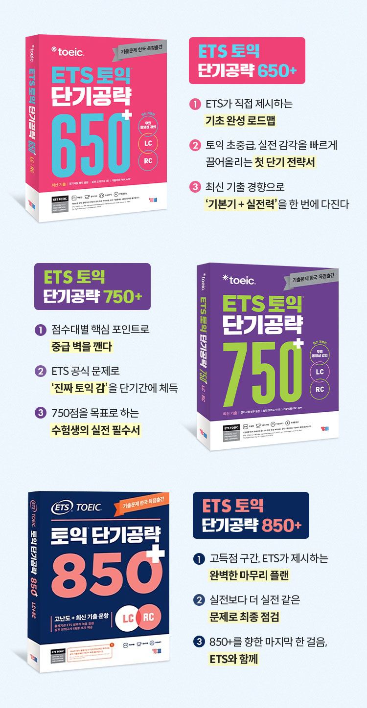 ETS토익 단기공략 | 🟦 ETS 토익 단기공략 650+ ① ETS가 직접 제시하는 기초 완성 로드맵 ② 토익 초중급, 실전 감각을 빠르게 끌어올리는 첫 단기 전략서 ③ 최신 기출 경향으로 ‘기본기 + 실전력’을 한 번에 다진다 | 🟩 ETS 토익 단기공략 750+ ① 점수대별 핵심 포인트로 중급 벽을 깬다 ② ETS 공식 문제로 ‘진짜 토익 감’을 단기간에 체득 ③ 750점을 목표로 하는 수험생의 실전 필수서 | 🟥 ETS 토익 단기공략 850+ ① 고득점 구간, ETS가 제시하는 완벽한 마무리 플랜 ② 실전보다 더 실전 같은 문제로 최종 점검 ③ 850+를 향한 마지막 한 걸음, ETS와 함께