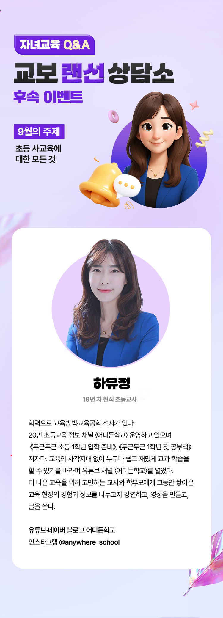 자녀교육 Q&A 교보 랜선 상담소 후속 이벤트 | 9월의 주제 : 초등 사교육에 대한 모든 것 | 하유정 | 19년 차 현직 초등교사 학력으로 교육방법·교육공학 석사가 있다. 20만 초등교육 정보 채널 〈어디든학교〉 운영하고 있으며 《두근두근 초등 1학년 입학 준비》, 《두근두근 1학년 첫 공부책》 저자다. 교육의 사각지대 없이 누구나 쉽고 재밌게 교과 학습을 할 수 있기를 바라며 유튜브 채널 〈어디든학교〉를 열었다. 더 나은 교육을 위해 고민하는 교사와 학부모에게 그동안 쌓아온 교육 현장의 경험과 정보를 나누고자 강연하고, 영상을 만들고, 글을 쓴다. | 유튜브·네이버 블로그 어디든학교 인스타그램 @anywhere_school