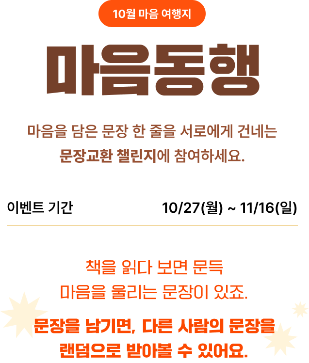 10월 마음 여행지 마음동행 | 마음을 담을 문장 한 줄을 서로에게 건네는 문장교환 챌린지에 참여하세요. | 이벤트 기간: 10/27(월)~11/16(일) | 책을 읽다 보면 문득 마음을 울리는 문장이 있죠. 문장을 남기면, 다른 사람의 문장을 랜덤으로 받아볼 수 있어요.