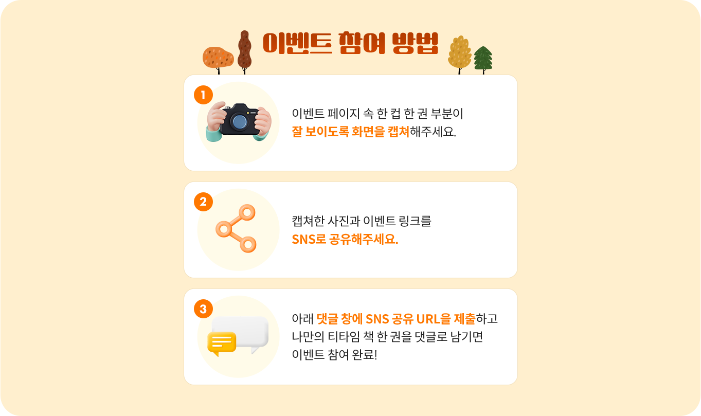 이벤트 참여 방법 | 1.이벤트 페이지 속 한 컵 한 권 부분이 잘 보이도록 화면을 캡쳐해주세요. 이미지 다운로드를 받으셔도 좋습니다.  2.캡쳐한 사진과 이벤트 링크를 SNS로 공유해주세요. 3.아래 댓글 창에 SNS 공유 URL을 제출하고 나만의 티타임 책 한 권을 댓글로 남기면 이벤트 참여 완료!