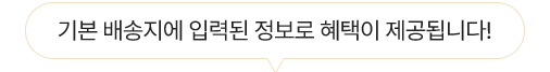 기본 배송지에 입력된 정보로 혜택이 제공됩니다!