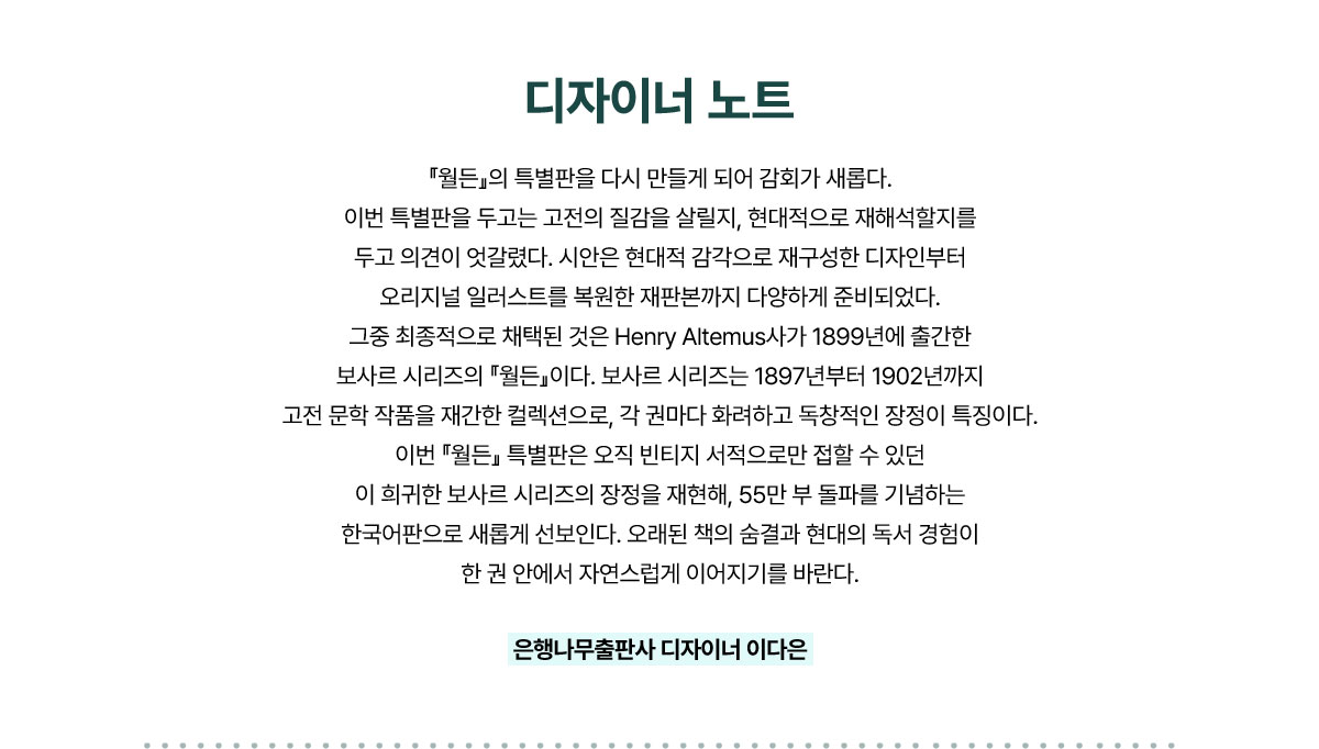 디자이너 노트 | 『월든』의 특별판을 다시 만들게 되어 감회가 새롭다. 이번 특별판을 두고는 고전의 질감을 살릴지, 현대적으로 재해석할지를 두고 의견이 엇갈렸다. 시안은 현대적 감각으로 재구성한 디자인부터 오리지널 일러스트를 복원한 재판본까지 다양하게 준비되었다. 그중 최종적으로 채택된 것은 Henry Altemus사가 1899년에 출간한 보사르 시리즈의 『월든』이다. 보사르 시리즈는 1897년부터 1902년까지 고전 문학 작품을 재간한 컬렉션으로, 각 권마다 화려하고 독창적인 장정이 특징이다. 이번 『월든』 특별판은 오직 빈티지 서적으로만 접할 수 있던 이 희귀한 보사르 시리즈의 장정을 재현해, 55만 부 돌파를 기념하는 한국어판으로 새롭게 선보인다. 오래된 책의 숨결과 현대의 독서 경험이 한 권 안에서 자연스럽게 이어지기를 바란다.- 은행나무출판사 디자이너 이다은