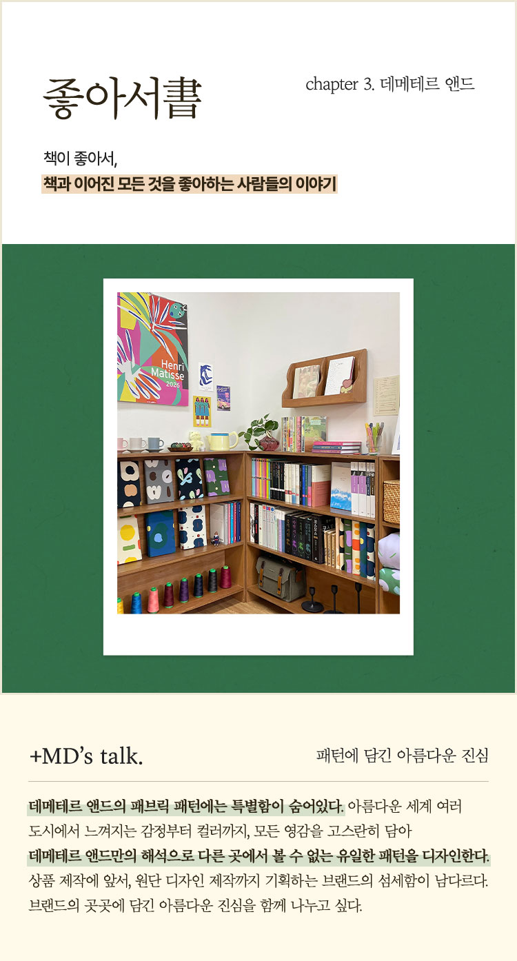 좋아서書 chapter 3. 데메테르앤드 | 책이 좋아서, 책과 이어진 모든 것을 좋아하는 사람들의 이야기 | ＋MD’s talk. 패턴에 담긴 아름다운 진심 | 데메테르 앤드의 패브릭 패턴에는 특별함이 숨어있다. 아름다운 세계 여러 도시에서 느껴지는 감정부터 컬러까지, 모든 영감을 고스란히 담아 데메테르 앤드만의 해석으로 다른 곳에서 볼 수 없는 유일한 패턴을 디자인한다. 상품 제작에 앞서, 원단 디자인 제작까지 기획하는 브랜드의 섬세함이 남다르다. 브랜드의 곳곳에 담긴 아름다운 진심을 함께 나누고 싶다.