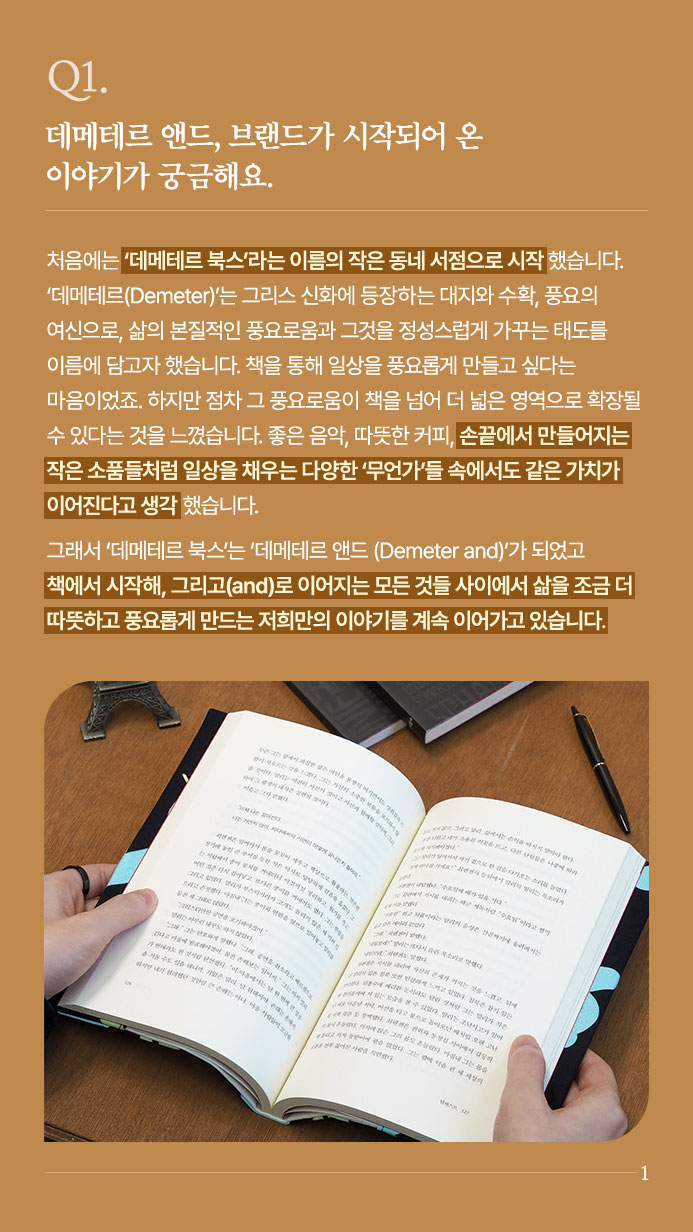 Q1. 데메테르 앤드, 브랜드가 시작되어 온 이야기가 궁금해요. - 처음에는 ‘데메테르 북스’라는 이름의 작은 동네 서점으로 시작했습니다. ‘데메테르(Demeter)’는 그리스 신화에 등장하는 대지와 수확, 풍요의 여신으로, 삶의 본질적인 풍요로움과 그것을 정성스럽게 가꾸는 태도를 이름에 담고자 했습니다. 책을 통해 일상을 풍요롭게 만들고 싶다는 마음이었죠. 하지만 점차 그 풍요로움이 책을 넘어 더 넓은 영역으로 확장될 수 있다는 것을 느꼈습니다. 좋은 음악, 따뜻한 커피, 손끝에서 만들어지는 작은 소품들처럼 일상을 채우는 다양한 ‘무언가’들 속에서도 같은 가치가 이어진다고 생각했습니다. 그래서 ‘데메테르 북스’는 ‘데메테르 앤드(Demeter and)’가 되었고 책에서 시작해, 그리고(and)로 이어지는 모든 것들 사이에서 삶을 조금 더 따뜻하고 풍요롭게 만드는 저희만의 이야기를 계속 이어가고 있습니다.