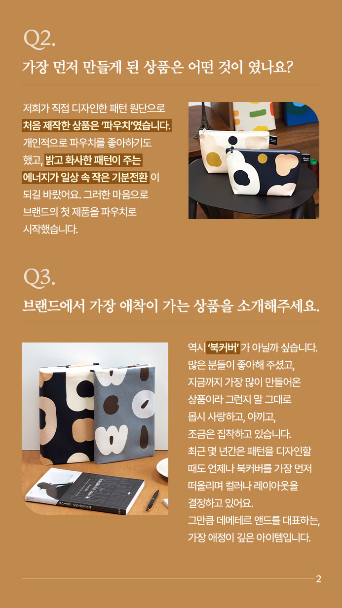 Q2. 가장 먼저 만들게 된 상품은 어떤 것이 였나요?  - 저희가 직접 디자인한 패턴 원단으로 처음 제작한 상품은 ‘파우치’였습니다. 개인적으로 파우치를 좋아하기도 했고, 밝고 화사한 패턴이 주는 에너지가 일상 속 작은 기분전환이 되길 바랐어요. 그러한 마음으로 브랜드의 첫 제품을 파우치로 시작했습니다. | Q3. 브랜드에서 가장 애착이 가는 상품을 소개해주세요. - 역시 ‘북커버’가 아닐까 싶습니다. 많은 분들이 좋아해 주셨고, 지금까지 가장 많이 만들어온 상품이라 그런지 말 그대로 몹시 사랑하고, 아끼고, 조금은 집착하고 있습니다. 최근 몇 년간은 패턴을 디자인할 때도 언제나 북커버를 가장 먼저 떠올리며 컬러나 레이아웃을 결정하고 있어요. 그만큼 데메테르 앤드를 대표하는, 가장 애정이 깊은 아이템입니다.