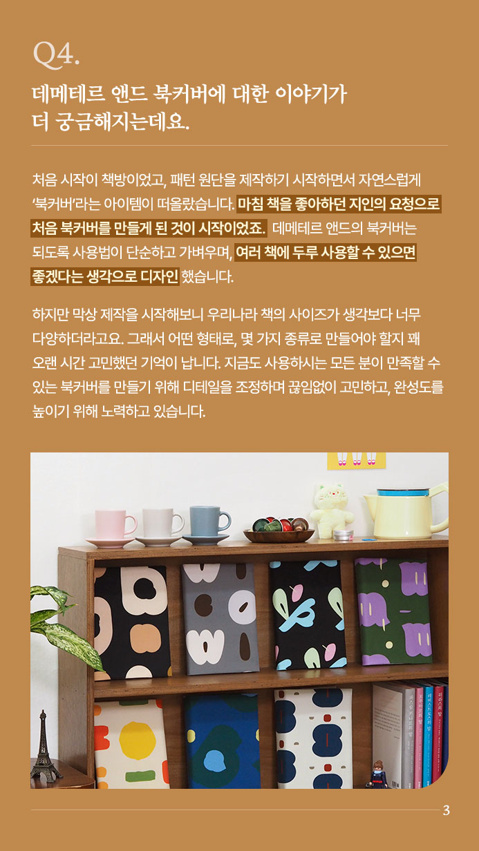 Q4. 데메테르 앤드 북커버에 대한 이야기가 더 궁금해지는데요. - 처음 시작이 책방이었고, 패턴 원단을 제작하기 시작하면서 자연스럽게 ‘북커버’라는 아이템이 떠올랐습니다. 마침 책을 좋아하던 지인의 요청으로 처음 북커버를 만들게 된 것이 시작이었죠. 데메테르 앤드의 북커버는 되도록 사용법이 단순하고 가벼우며, 여러 책에 두루 사용할 수 있으면 좋겠다는 생각으로 디자인했습니다. 하지만 막상 제작을 시작해보니 우리나라 책의 사이즈가 생각보다 너무 다양하더라고요. 그래서 어떤 형태로, 몇 가지 종류로 만들어야 할지 꽤 오랜 시간 고민했던 기억이 납니다. 지금도 사용하시는 모든 분이 만족할 수 있는 북커버를 만들기 위해 디테일을 조정하며 끊임없이 고민하고, 완성도를 높이기 위해 노력하고 있습니다.