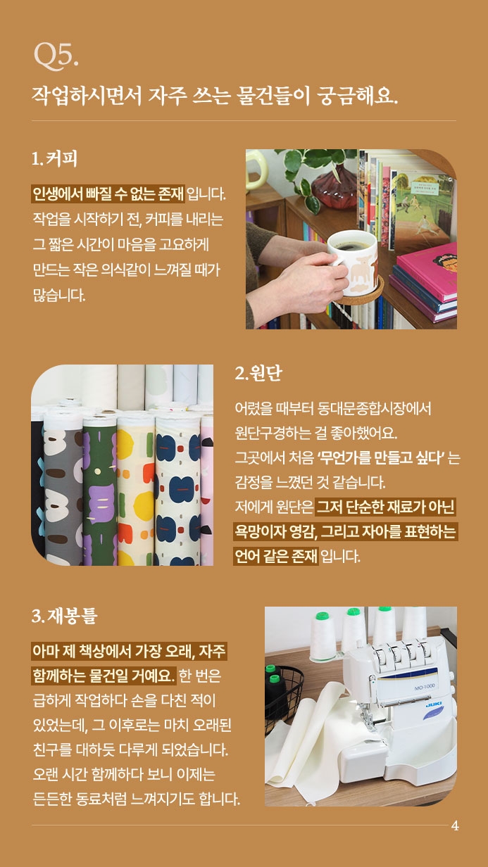 Q5. 작업하시면서 자주 쓰는 물건들이 궁금해요. - 1. 커피 인생에서 빠질 수 없는 존재입니다. 작업을 시작하기 전, 커피를 내리는 그 짧은 시간이 마음을 고요하게 만드는 작은 의식같이 느껴질 때가 많습니다. 2. 원단 어렸을 때부터 동대문종합시장에서 원단 구경하는 걸 좋아했어요. 그곳에서 처음 ‘무언가를 만들고 싶다’는 감정을 느꼈던 것 같습니다. 저에게 원단은 그저 단순한 재료가 아닌,욕망이자 영감, 그리고 자아를 표현하는 언어 같은 존재입니다. | 3. 재봉틀 아마 제 책상에서 가장 오래, 자주 함께하는 물건일 거예요. 한 번은 급하게 작업하다 손을 다친 적이 있었는데, 그 이후로는 마치 오래된 친구를 대하듯 다루게 되었습니다. 오랜 시간 함께하다 보니 이제는 든든한 동료처럼 느껴지기도 합니다.