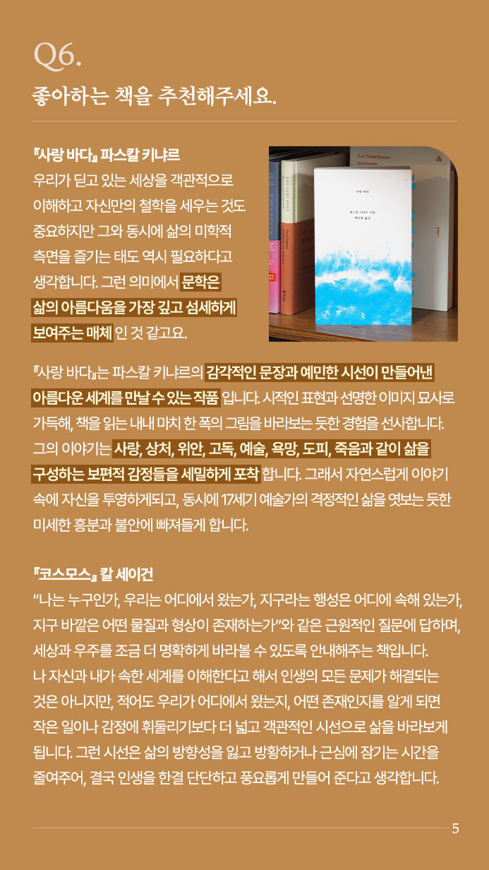 Q6. 좋아하는 책을 추천해주세요. - 사랑 바다』파스칼 키냐르 우리가 딛고 있는 세상을 객관적으로 이해하고 자신만의 철학을 세우는 것도 중요하지만 그와 동시에 삶의 미학적 측면을 즐기는 태도 역시 필요하다고 생각합니다. 그런 의미에서 문학은 삶의 아름다움을 가장 깊고 섬세하게 보여주는 매체인 것 같고요. 『사랑 바다』는 파스칼 키냐르의 감각적인 문장과 예민한 시선이 만들어낸 아름다운 세계를 만날 수 있는 작품입니다. 시적인 표현과 선명한 이미지 묘사로 가득해, 책을 읽는 내내 마치 한 폭의 그림을 바라보는 듯한 경험을 선사합니다. 그의 이야기는 사랑, 상처, 위안, 고독, 예술, 욕망, 도피, 죽음과 같이 삶을 구성하는 보편적 감정들을 세밀하게 포착합니다. 그래서 자연스럽게 이야기 속에 자신을 투영하게되고, 동시에 17세기 예술가의 격정적인 삶을 엿보는 듯한 미세한 흥분과 불안에 빠져들게 합니다. 『코스모스』칼 세이건 | “나는 누구인가, 우리는 어디에서 왔는가,  지구라는 행성은 어디에 속해 있는가, 지구 바깥은 어떤 물질과 형상이 존재하는가” 와 같은 근원적인 질문에 답하며, 세상과 우주를 조금 더 명확하게 바라볼 수 있도록 안내해주는 책입니다. 나 자신과 내가 속한 세계를 이해한다고 해서 인생의 모든 문제가 해결되는 것은 아니지만, 적어도 우리가 어디에서 왔는지, 어떤 존재인지를 알게 되면 작은 일이나 감정에 휘둘리기보다 더 넓고 객관적인 시선으로 삶을 바라보게 됩니다. 그런 시선은 삶의 방향성을 잃고 방황하거나 근심에 잠기는 시간을 줄여주어, 결국 인생을 한결 단단하고 풍요롭게 만들어 준다고 생각합니다.