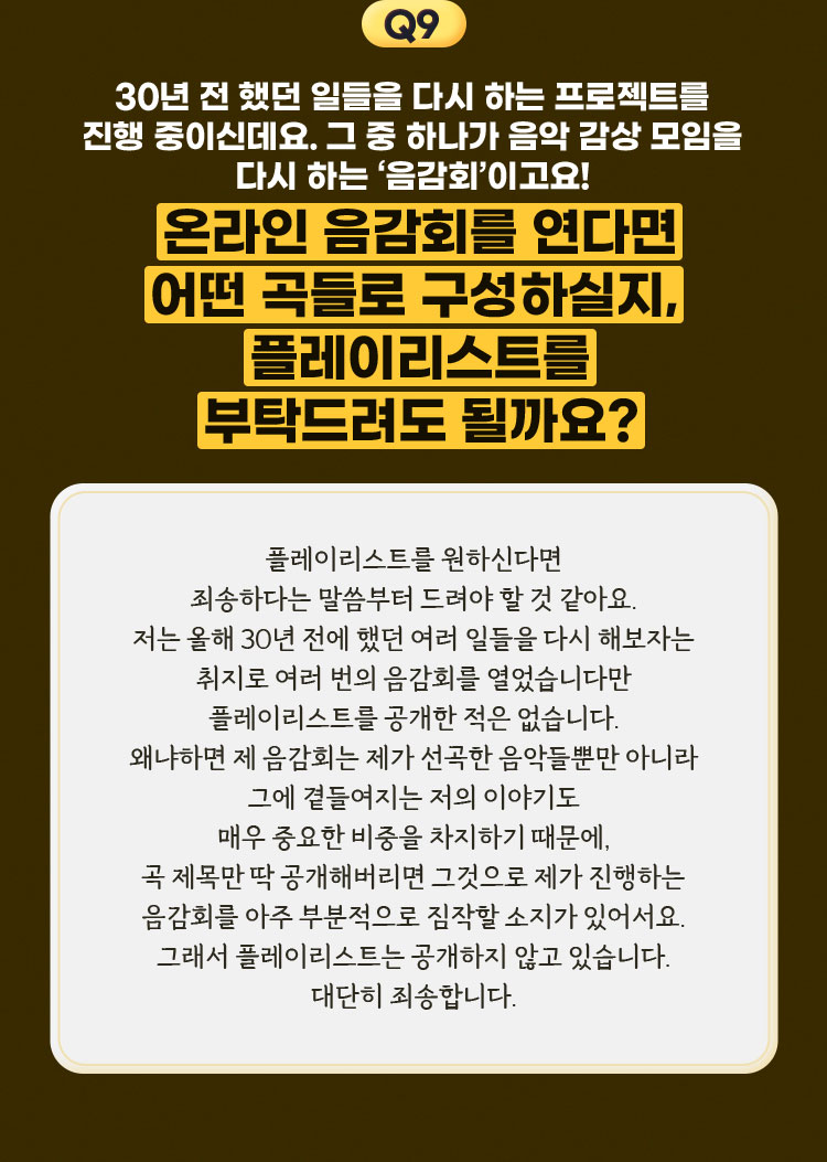 9. 30년 전 했던 일들을 다시 하는 프로젝트를 진행 중이신데요. 그 중 하나가 음악 감상 모임을 다시 하는 ‘음감회’이고요! 온라인 음감회를 연다면 어떤 곡들로 구성하실지, 플레이리스트를 부탁드려도 될까요? - 플레이리스트를 원하신다면 죄송하다는 말씀부터 드려야 할 것 같아요. 저는 올해 30년 전에 했던 여러 일들을 다시 해보자는 취지로 여러 번의 음감회를 열었습니다만 플레이리스트를 공개한 적은 없습니다. 왜냐하면 제 음감회는 제가 선곡한 음악들뿐만 아니라 그에 곁들여지는 저의 이야기도 매우 중요한 비중을 차지하기 때문에, 곡 제목만 딱 공개해버리면 그것으로 제가 진행하는 음감회를 아주 부분적으로 짐작할 소지가 있어서요. 그래서 플레이리스트는 공개하지 않고 있습니다. 대단히 죄송합니다.