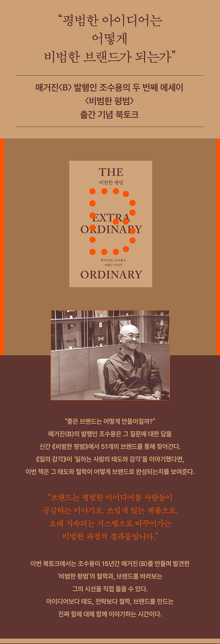 평범한 아이디어는 어떻게 비범한 브랜드가 되는가 | 매거진<B> 발행인 조수용의 두 번째 에시이 <비범한 평범> 출간 기념 북토크 | 좋은 브랜드는 어떻게 만들어질까? 매거진<B>의 발행인 조수용은 그 질문에 대한 답을 신간 <비범한 평범>에서 51개의 브랜드를 통해 찾아간다. <일의 감각>이 '일하는 사람의 태도와 감각'을 이야기했다면, 이번 책은 그 태도와 철학이 어떻게 브랜드로 완성되는지를 보여준다. | 브랜드는 평범한 아이디어를 사람들이 공감하는 이야기로, 쓰임새 있는 제품으로, 오래 지속되는 시스템으로 바꾸어가는 비범한 과정의 결과물입니다. | 이번 북토크에서는 조수용이 15년간 매거진<B>를 만들며 발견한 '비범한 평범'의 철학과, 브랜드를 바라보는 그의 시선을 직접 들을 수 있다. 아이디어보다 태도, 전략보다 철학, 브랜드를 만드는 진짜 힘에 대해 함께 이야기하는 시간이다.