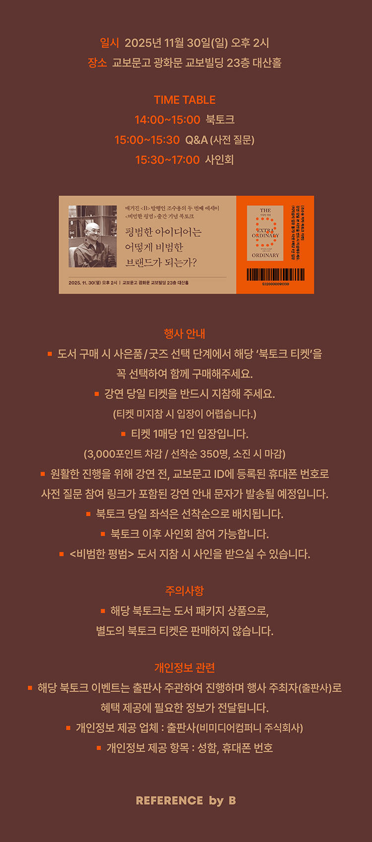 일시: 2025년 11월 30일(일) 오후 2시 | 장소: 교보문고 광화문 교보빌딩 23층 대산홀 | TIME TABLE 14:00~15:00 북토크 | 15:00~15:30 Q&A(사전질문) | 15:30-17:00 사인회 | 행사안내: -도서 구매 시 사은품/굿즈 선택 단계에서 해당 '북토크 티켓'을 꼭 선택하여 함께 구매해주세요. -강연 당일 티켓을 반드시 지참해 주세요.(티켓 미지참 시 입장이 어렵습니다.) -티켓 1매당 1인 입장입니다. (3,000포인트 차감 / 선착순 350명, 소진 시 마감) -원활한 진행을 위해 강연 전, 교보문고 ID에 등록된 휴대폰 번호로 사전 질문 참여 링크가 포함된 강연 안내 문자가 발송될 예정입니다. -북토크 당일 좌석은 선착순으로 배치됩니다. -북토크 이후 사인회 참여 가능합니다. -<비범한 평범> 도서 지참 시 사인을 받으실 수 있습니다. | 주의사항 -해당 북토크는 도서 패키지 상품으로, 별도의 북토크 티켓은 판매하지 않습니다. | 개인정보 관련 -해당 북토크 이벤트는 출판사 주고나하여 진행하며 행사 주최자(출판사)로 혜택 제공에 필요한 정보가 제공됩니다. -개인정보 제공 업체: 출판사(비미디어컴퍼니 주식회사) -개인정보 제공 항목: 성함, 휴대폰 번호 | REFERENCE by B
