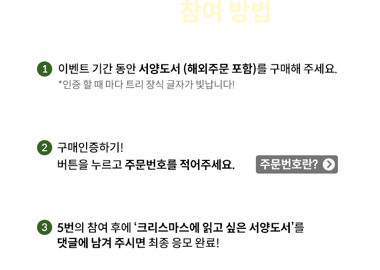 이벤트 참여 방법 | 1. 이벤트 기간 동안 서양도서 (해외주문 포함) 를 구매해 주세요 *인증 할 때 마다 트리 장식 글자가 빛납니다! | 2. 구매인증하기! 버튼을 누르고 주문번호를 적어주세요 주문번호란?Click! | 3. 5번의 참여 후에 ‘크리스마스에 읽고 싶은 서양도서’를 댓글에 남겨 주시면 최종 응모 완료!