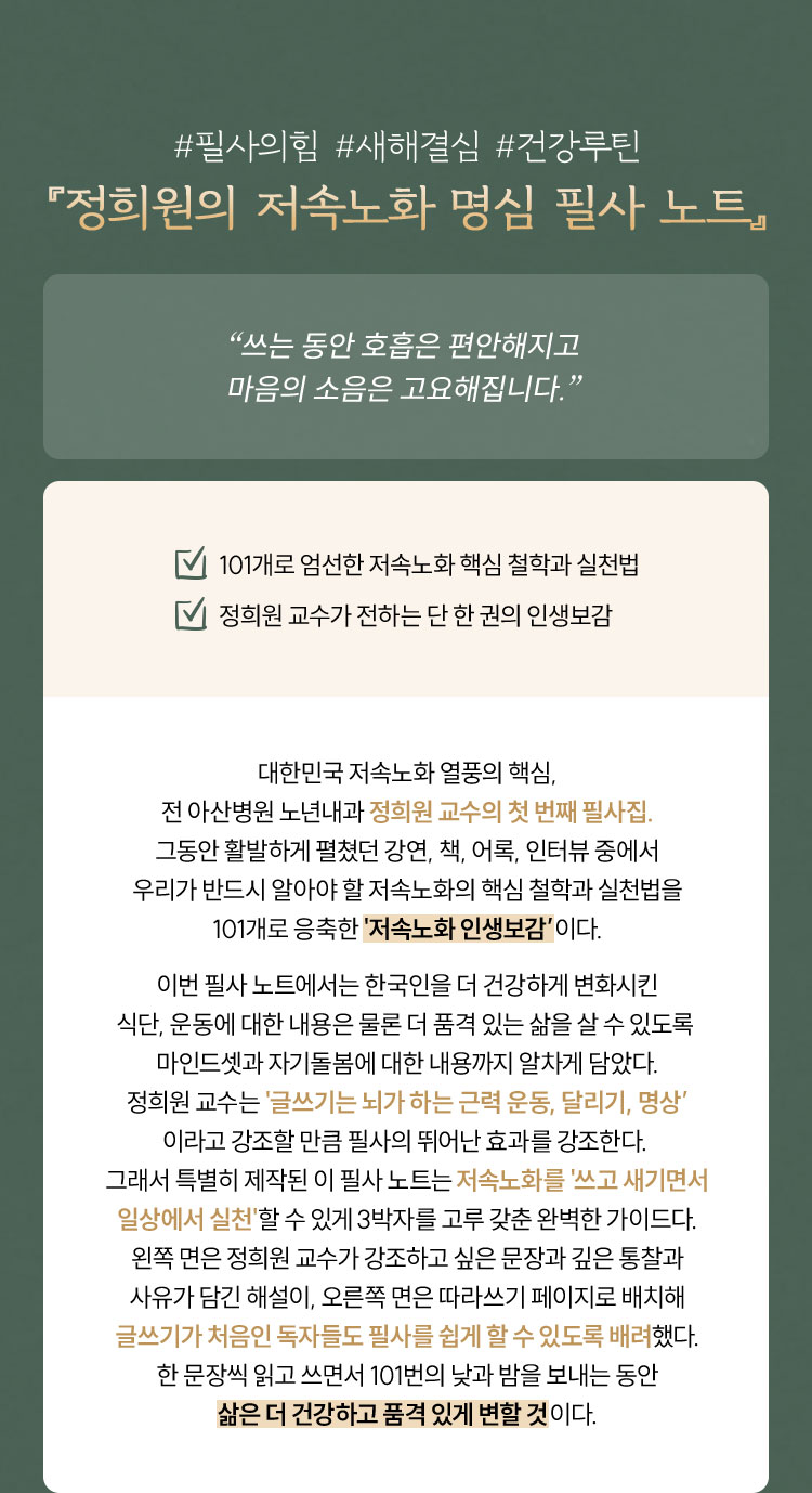 #필사의힘 #새해결심 #건강루틴 『정희원의 저속노화 명심 필사 노트』 “쓰는 동안 호흡은 편안해지고 마음의 소음은 고요해집니다.” 101개로 엄선한 저속노화 핵심 철학과 실천법 정희원 교수가 전하는 단 한 권의 인생보감 대한민국 저속노화 열풍의 핵심, 전 아산병원 노년내과 정희원 교수의 첫 번째 필사집. 그동안 활발하게 펼쳤던 강연, 책, 어록, 인터뷰 중에서 우리가 반드시 알아야 할 저속노화의 핵심 철학과 실천법을 101개로 응축한 '저속노화 인생보감’이다. 이번 필사 노트에서는 한국인을 더 건강하게 변화시킨 식단, 운동에 대한 내용은 물론 더 품격 있는 삶을 살 수 있도록 마인드셋과 자기돌봄에 대한 내용까지 알차게 담았다. 정희원 교수는 '글쓰기는 뇌가 하는 근력 운동, 달리기, 명상’ 이라고 강조할 만큼 필사의 뛰어난 효과를 강조한다. 그래서 특별히 제작된 이 필사 노트는 저속노화를 '쓰고 새기면서 일상에서 실천'할 수 있게 3박자를 고루 갖춘 완벽한 가이드다. 왼쪽 면은 정희원 교수가 강조하고 싶은 문장과 깊은 통찰과 사유가 담긴 해설이, 오른쪽 면은 따라쓰기 페이지로 배치해 글쓰기가 처음인 독자들도 필사를 쉽게 할 수 있도록 배려했다. 한 문장씩 읽고 쓰면서 101번의 낮과 밤을 보내는 동안 삶은 더 건강하고 품격 있게 변할 것이다.