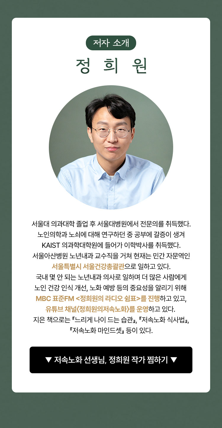 저자 소개 정희원 | 서울대 의과대학 졸업 후 서울대병원에서 전문의를 취득했다. 노인의학과 노쇠에 대해 연구하던 중 공부에 갈증이 생겨 kaist 의과학대학원에 들어가 이학박사를 취득했다. 서울아산병원 노년내과 교수직을 거쳐 현재는 민간 자문역인 서울특별시 서울건강총괄관으로 일하고 있다. 국내 몇 안 되는 노년내과 의사로 일하며 더 많은 사람에게 노인 건강 인식 개선, 노화 예방 등의 중요성을 알리기 위해 mbc 표준fm <정희원의 라디오 쉼표>를 진행하고 있고, 유튜브 채널〈정희원의저속노화〉를 운영하고 있다. 지은 책으로는 『느리게 나이 드는 습관』, 『저속노화 식사법』, 『저속노화 마인드셋』 등이 있다.