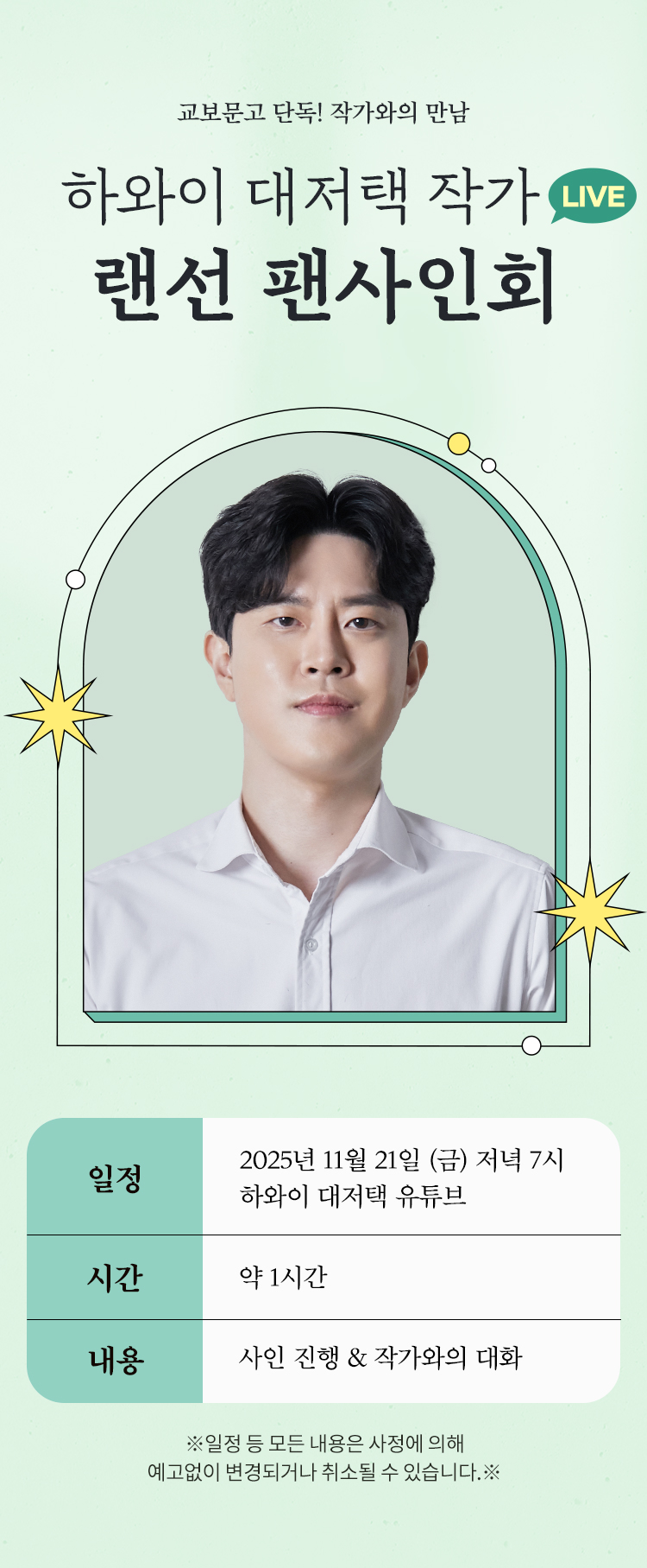 교보문고 단독! 작가와의 만남 | 하와이 대저택 작가 LIVE 랜선 팬사인회 | 일정: 2025년 11월 21일 (금) 저녁 7시 하와이 대저택 유튜브 | 시간: 약 1시간 | 내용: 사인 진행 & 작가와의 대화 | ※일정 등 모든 내용은 사정에 의해 예고없이 변경되거나 취소될 수 있습니다.※