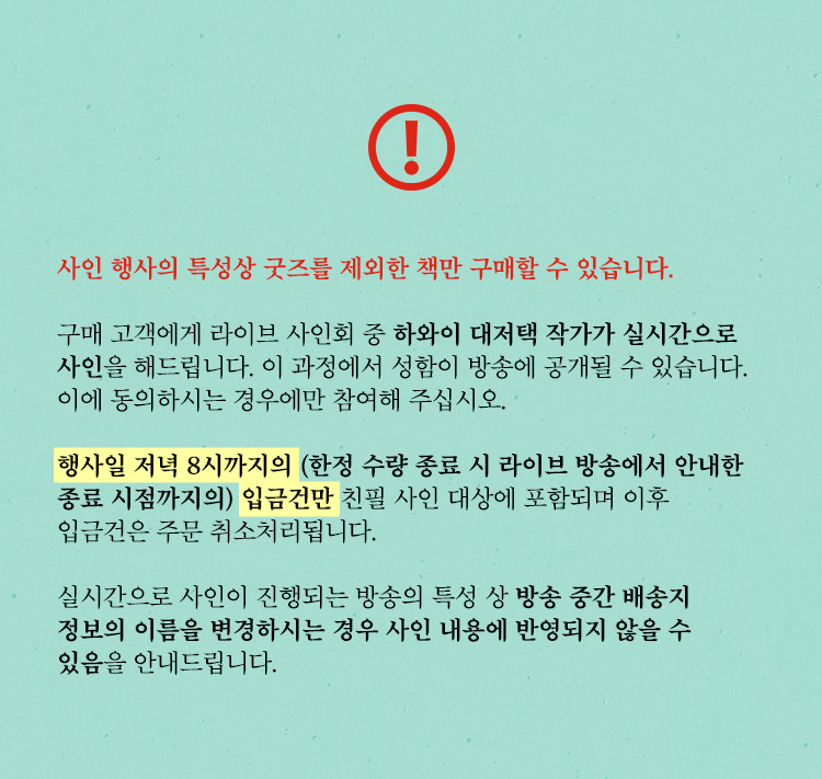 사인 행사의 특성상 굿즈를 제외한 책만 구매할 수 있습니다. | 구매 고객에게 라이브 사인회 중 하와이 대저택 작가가 실시간으로 사인을 해드립니다. 이 과정에서 성함이 방송에 공개될 수 있습니다. 이에 동의하시는 경우에만 참여해 주십시오. | 행사일 저녁 8시까지의(한정 수량 종료 시 라이브 방송에서 안내한 종료 시점까지의) 입금건만 친필 사인 대상에 포함되며 이후 입금건은 주문 취소처리됩니다. | 실시간으로 사인이 진행되는 방송의 특성 상 구매 이후 배송지 정보의 이름을 변경하시는 경우 사인 내용에 반영되지 않을 수 있음을 안내드립니다.
