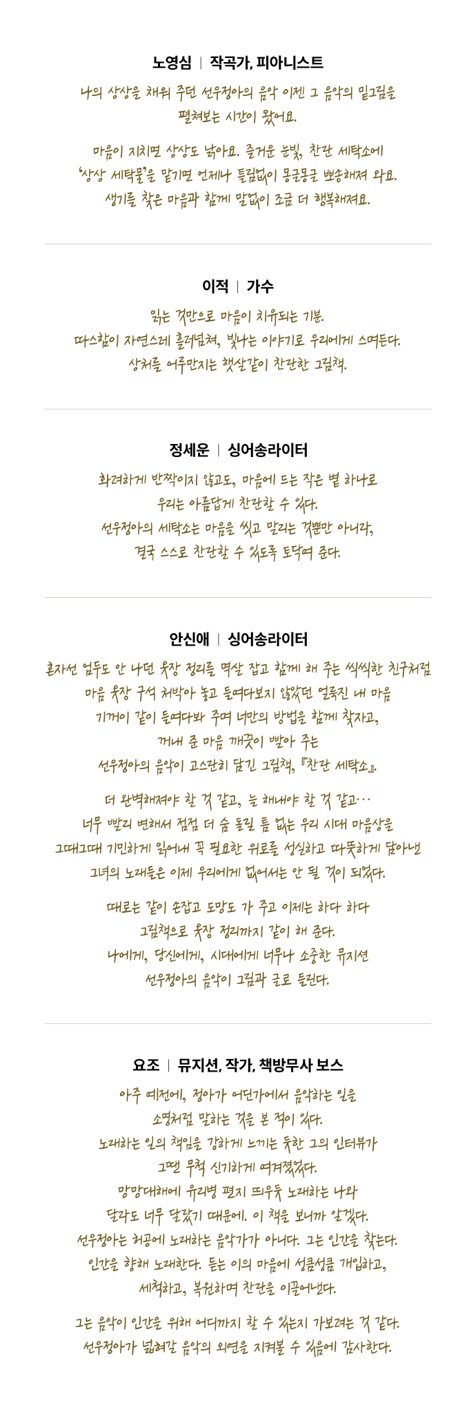 노영심 (작곡가, 피아니스트) 나의 상상을 채워 주던 선우정아의 음악 이젠 그 음악의 밑그림을 펼쳐보는 시간이 왔어요. 마음이 지치면 상상도 낡아요. 즐거운 눈빛, 찬란 세탁소에 ‘상상 세탁물’을 맡기면 언제나 틀림없이 몽글몽글 뽀송해져 와요. 생기를 찾은 마음과 함께 말없이 조금 더 행복해져요. | 이적 (가수) 읽는 것만으로 마음이 치유되는 기분. 따스함이 자연스레 흘러넘쳐, 빛나는 이야기로 우리에게 스며든다. 상처를 어루만지는 햇살같이 찬란한 그림책. | 정세운 (싱어송라이터) 화려하게 반짝이지 않고도, 마음에 드는 작은 볕 하나로 우리는 아름답게 찬란할 수 있다. 선우정아의 세탁소는 마음을 씻고 말리는 것뿐만 아니라, 결국 스스로 찬란할 수 있도록 토닥여 준다. | 안신애 (싱어송라이터) 혼자선 엄두도 안 나던 옷장 정리를 멱살 잡고 함께 해 주는 씩씩한 친구처럼 마음 옷장 구석 처박아 놓고 들여다보지 않았던 얼룩진 내 마음 기꺼이 같이 들여다봐 주며 너만의 방법을 함께 찾자고, 꺼내 준 마음 깨끗이 빨아 주는 선우정아의 음악이 고스란히 담긴 그림책, 『찬란 세탁소』. 더 완벽해져야 할 것 같고, 늘 해내야 할 것 같고… 너무 빨리 변해서 점점 더 숨 돌릴 틈 없는 우리 시대 마음상을 그때그때 기민하게 읽어내 꼭 필요한 위로를 성실하고 따뜻하게 담아낸 그녀의 노래들은 이제 우리에게 없어서는 안 될 것이 되었다. 때로는 같이 손잡고 도망도 가 주고 이제는 하다 하다 그림책으로 옷장 정리까지 같이 해 준다. 나에게, 당신에게, 시대에게 너무나 소중한 뮤지션 선우정아의 음악이 그림과 글로 들린다. | 요조 (뮤지션, 작가, 책방무사 보스) 아주 예전에, 정아가 어딘가에서 음악하는 일을 소명처럼 말하는 것을 본 적이 있다. 노래하는 일의 책임을 강하게 느끼는 듯한 그의 인터뷰가 그땐 무척 신기하게 여겨졌었다. 망망대해에 유리병 편지 띄우듯 노래하는 나와 달라도 너무 달랐기 때문에. 이 책을 보니까 알겠다. 선우정아는 허공에 노래하는 음악가가 아니다. 그는 인간을 찾는다. 인간을 향해 노래한다. 듣는 이의 마음에 성큼성큼 개입하고, 세척하고, 복원하며 찬란을 이끌어낸다. 그는 음악이 인간을 위해 어디까지 할 수 있는지 가보려는 것 같다. 선우정아가 넓혀갈 음악의 외연을 지켜볼 수 있음에 감사한다.