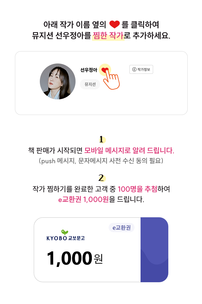 아래 작가이름 옆의 ♡를 클릭하여 뮤지션 선우정아를 재판관을 ‘찜한 작가’로 추가하세요. 1. 책 판매가 시작되면 모바일 메시지로 알려 드립니다. (push 메시지, 문자메시지 사전 수신 동의 필요) 2. 작가 찜하기를 완료한 고객 중 100명을 추첨하여 e교환권 1,000원을 드립니다.