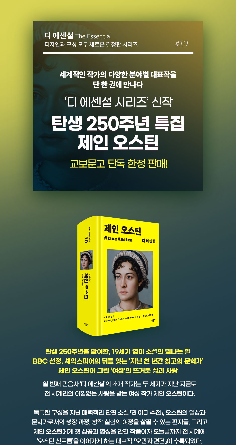 디 에센셜 The Essential 디자인과 구성 모두 새로운 결정판 시리즈 #10 | 세계적인 작가의 다양한 분야별 대표작을 단 한 권에 만나다 | '디 에센셜 시리즈' 신작 탄생 250주년 특집 제인 오스틴 | 교보문고 단독 한정 판매 | 탄생 250주년을 맞이한, 19세기 영미 소설의 빛나는 별 | BBC 선정, 셰익스피어의 뒤를 잇는 ‘지난 천 년간 최고의 문학가’ | 제인 오스틴이 그린 ‘여성’의 뜨거운 삶과 사랑 | 열 번째 민음사 ‘디 에센셜’의 소개 작가는 두 세기가 지난 지금도 전 세계인의 아낌없는 사랑을 받는 여성 작가 제인 오스틴이다. 독특한 구성을 지닌 매력적인 단편 소설 「레이디 수전」, 오스틴의 일상과 문학가로서의 성장 과정, 창작 실험의 여정을 살필 수 있는 편지들, 그리고 제인 오스틴에게 첫 성공과 명성을 안긴 작품이자 오늘날까지 전 세계에 ‘오스틴 신드롬’을 이어가게 하는 대표작 『오만과 편견』이 수록되었다. 