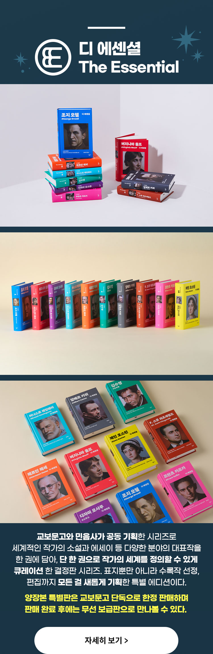 디 에센셜 The Essential | 교보문고와 민음사가 공동 기획한 시리즈로 세계적인 작가의 소설과 에세이 등 다양한 분야의 대표작을 한 권에 담아, 단 한 권으로 작가의 세계를 정의할 수 있게 큐레이션 한 결정판 시리즈. 표지뿐만 아니라 수록작 선정, 편집까지 모든 걸 새롭게 기획한 특별 에디션이다. 하이퍼리얼리즘 초상화를 통해 고전 작가의 현대적 재현을 시도했다. 민음사의 황일선 디자이너와 정중원 초상화가의 협업을 통해 탄생한 첫 책 『조지 오웰』은 2021년 ‘한국에서 가장 아름다운 책’에 선정되며 큰 화제를 모았고, 이러한 디자인 방향은 계속 이어지고 있다. 양장본 특별판은 교보문고 단독으로 한정 판매하며 판매 완료 후에는 무선 보급판으로 만나볼 수 있다.