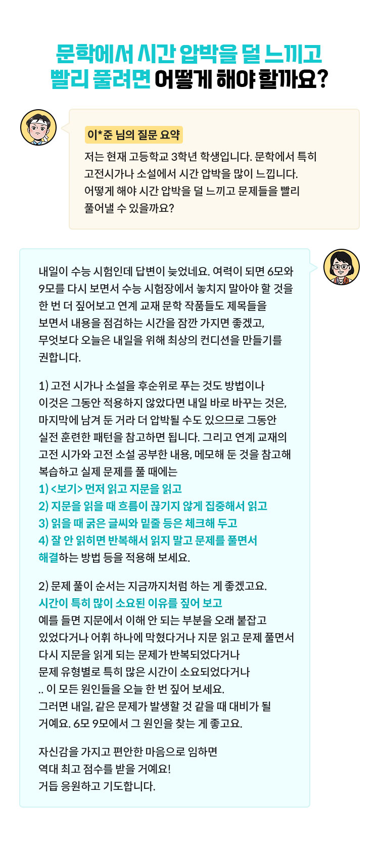 [이*준 님의 질문 요약] 저는 현재 고등학교 3학년 학생입니다. 문학에서 특히 고전시가나 소설에서 시간 압박을 많이 느낍니다. 어떻게 해야 시간 압박을 덜 느끼고 문제들을 빨리 풀어낼 수 있을까요? | 내일이 수능 시험인데 답변이 늦었네요. 여력이 되면 6모와 9모를 다시 보면서 수능 시험장에서 놓치지 말아야 할 것을 한 번 더 짚어보고 연계 교재 문학 작품들도 제목들을 보면서 내용을 점검하는 시간을 잠깐 가지면 좋겠고, 무엇보다 오늘은 내일을 위해 최상의 컨디션을 만들기를 권합니다. 1) 고전 시가나 소설을 후순위로 푸는 것도 방법이나 이것은 그동안 적용하지 않았다면 내일 바로 바꾸는 것은, 마지막에 남겨 둔 거라 더 압박될 수도 있으므로 그동안 실전 훈련한 패턴을 참고하면 됩니다. 그리고 연계 교재의 고전 시가와 고전 소설 공부한 내용, 메모해 둔 것을 참고해 복습하고 실제 문제를 풀 때에는 1) <보기> 먼저 읽고 지문을 읽고 2) 지문을 읽을 때 흐름이 끊기지 않게 집중해서 읽고 3) 읽을 때 굵은 글씨와 밑줄 등은 체크해 두고 4) 잘 안 읽히면 반복해서 읽지 말고 문제를 풀면서 해결하는 방법 등을 적용해 보세요. 2) 문제 풀이 순서는 지금까지처럼 하는 게 좋겠고요. 시간이 특히 많이 소요된 이유를 짚어 보고 예를 들면 지문에서 이해 안 되는 부분을 오래 붙잡고 있었다거나 어휘 하나에 막혔다거나 지문 읽고 문제 풀면서 다시 지문을 읽게 되는 문제가 반복되었다거나 문제 유형별로 특히 많은 시간이 소요되었다거나 .. 이 모든 원인들을 오늘 한 번 짚어 보세요. 그러면 내일, 같은 문제가 발생할 것 같을 때 대비가 될 거예요. 6모 9모에서 그 원인을 찾는 게 좋고요. 자신감을 가지고 편안한 마음으로 임하면 역대 최고 점수를 받을 거예요! 거듭 응원하고 기도합니다.
