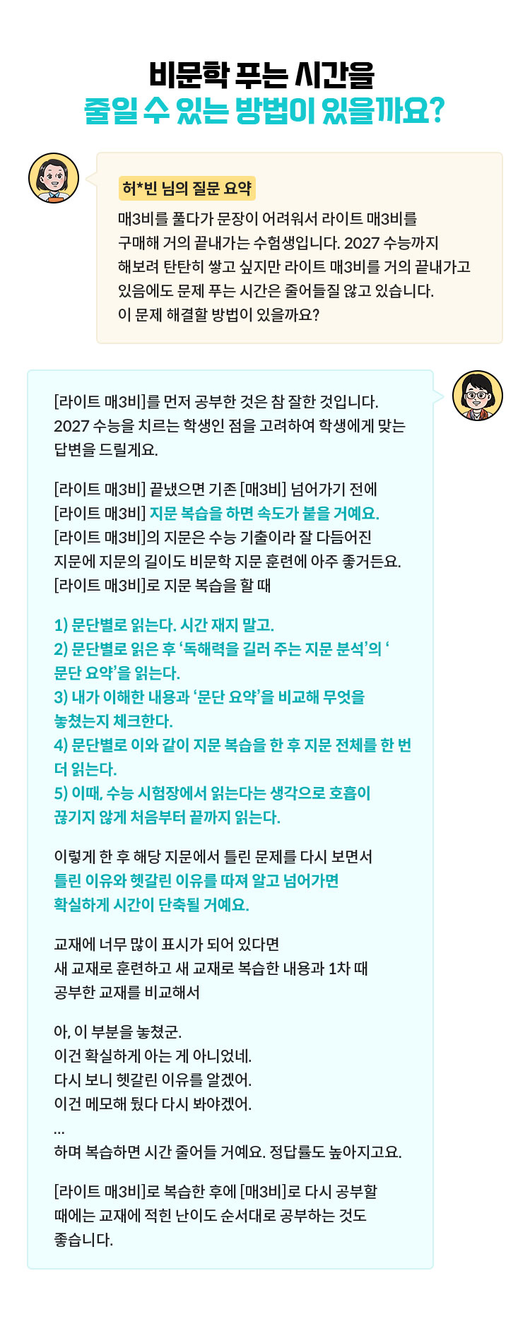 [허*빈 님의 질문 요약] 매3비를 풀다가 문장이 어려워서 라이트 매3비를 구매해 거의 끝내가는 수험생입니다. 2027 수능까지 해보려 탄탄히 쌓고 싶지만 라이트 매3비를 거의 끝내가고 있음에도 문제 푸는 시간은 줄어들질 않고 있습니다. 이 문제 해결할 방법이 있을까요? | [라이트 매3비]를 먼저 공부한 것은 참 잘한 것입니다. 2027 수능을 치르는 학생인 점을 고려하여 학생에게 맞는 답변을 드릴게요. [라이트 매3비] 끝냈으면 기존 [매3비] 넘어가기 전에 [라이트 매3비] 지문 복습을 하면 속도가 붙을 거예요. [라이트 매3비]의 지문은 수능 기출이라 잘 다듬어진 지문에 지문의 길이도 비문학 지문 훈련에 아주 좋거든요. [라이트 매3비]로 지문 복습을 할 때 1) 문단별로 읽는다. 시간 재지 말고. 2) 문단별로 읽은 후 ‘독해력을 길러 주는 지문 분석’의 ‘문단 요약’을 읽는다. 3) 내가 이해한 내용과 ‘문단 요약’을 비교해 무엇을 놓쳤는지 체크한다. 4) 문단별로 이와 같이 지문 복습을 한 후 지문 전체를 한 번 더 읽는다. 5) 이때, 수능 시험장에서 읽는다는 생각으로 호흡이 끊기지 않게 처음부터 끝까지 읽는다. 이렇게 한 후 해당 지문에서 틀린 문제를 다시 보면서 틀린 이유와 헷갈린 이유를 따져 알고 넘어가면 확실하게 시간이 단축될 거예요. 교재에 너무 많이 표시가 되어 있다면 새 교재로 훈련하고 새 교재로 복습한 내용과 1차 때 공부한 교재를 비교해서 아, 이 부분을 놓쳤군. 이건 확실하게 아는 게 아니었네. 다시 보니 헷갈린 이유를 알겠어. 이건 메모해 뒀다 다시 봐야겠어. ... 하며 복습하면 시간 줄어들 거예요. 정답률도 높아지고요. [라이트 매3비]로 복습한 후에 [매3비]로 다시 공부할 때에는 교재에 적힌 난이도 순서대로 공부하는 것도 좋습니다.