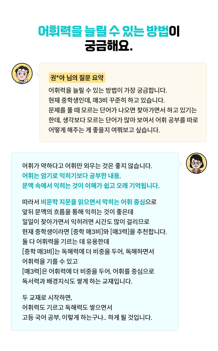 [권*아 님의 질문 요약] 어휘력을 늘릴 수 있는 방법이 가장 궁금합니다. 현재 중학생인데, 매3비 꾸준히 하고 있습니다. 문제를 풀 때 모르는 단어가 나오면 찾아가면서 하고 있기는 한데, 생각보다 모르는 단어가 많아 보여서 어휘 공부를 따로 어떻게 해주는 게 좋을지 여쭤보고 싶습니다. | 어휘가 약하다고 어휘만 외우는 것은 좋지 않습니다. 어휘는 암기로 익히기보다 공부한 내용, 문맥 속에서 익히는 것이 이해가 쉽고 오래 기억됩니다. 따라서 비문학 지문을 읽으면서 막히는 어휘 중심으로 앞뒤 문맥의 흐름을 통해 익히는 것이 좋은데 일일이 찾아가면서 익히려면 시간도 많이 걸리므로 현재 중학생이라면 [중학 매3비]와 [매3력]을 추천합니다. 둘 다 어휘력을 기르는 데 유용한데 [중학 매3비]는 독해력에 더 비중을 두어, 독해하면서 어휘력을 기를 수 있고 [매3력]은 어휘력에 더 비중을 두어, 어휘를 중심으로 독서력과 배경지식도 쌓게 하는 교재입니다. 두 교재로 시작하면, 어휘력도 기르고 독해력도 쌓으면서 고등 국어 공부, 이렇게 하는구나.. 하게 될 것입니다.