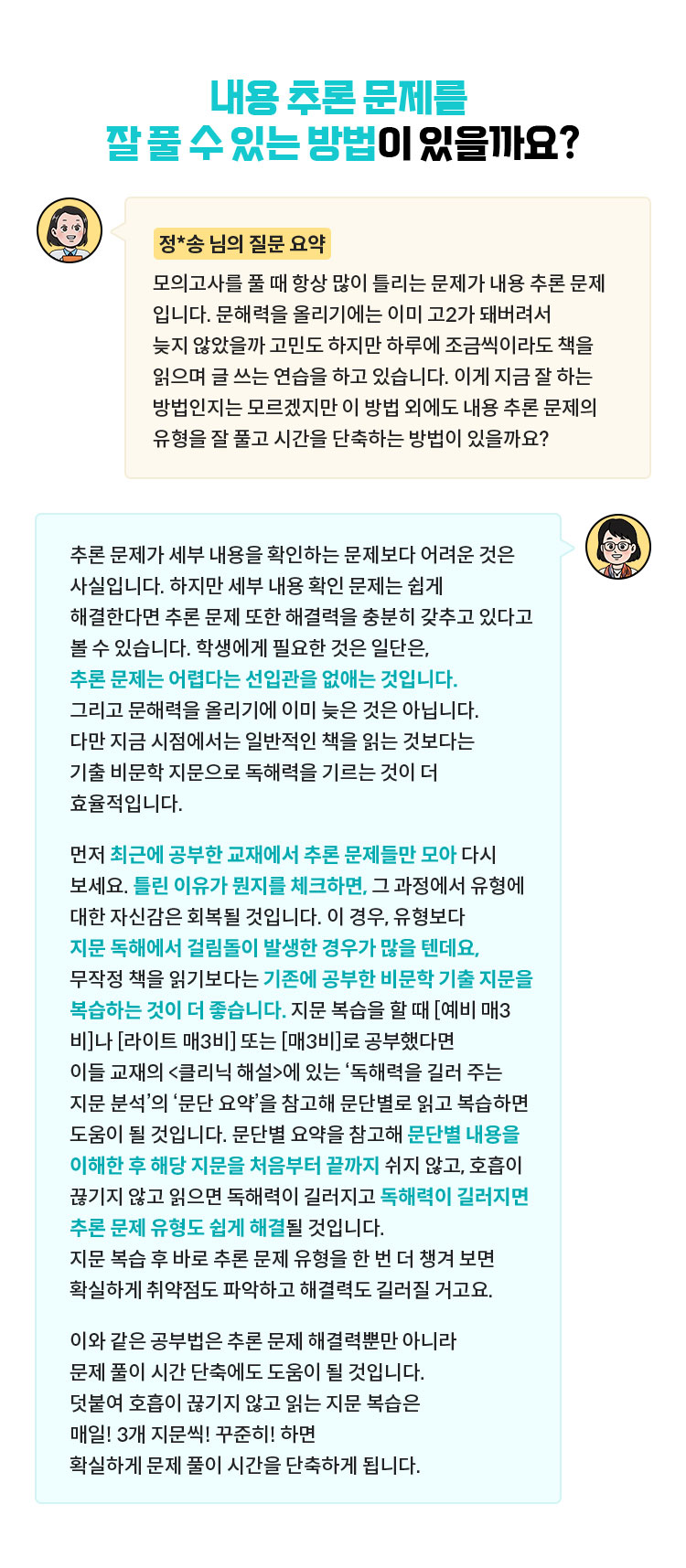 [정*송 님의 질문 요약] 모의고사를 풀 때 항상 많이 틀리는 문제가 내용 추론 문제입니다. 문해력을 올리기에는 이미 고2가 돼버려서 늦지 않았을까 고민도 하지만 하루에 조금씩이라도 책을 읽으며 글 쓰는 연습을 하고 있습니다. 이게 지금 잘 하는 방법인지는 모르겠지만 이 방법 외에도 내용 추론 문제의 유형을 잘 풀고 시간을 단축하는 방법이 있을까요? | 추론 문제가 세부 내용을 확인하는 문제보다 어려운 것은 사실입니다. 하지만 세부 내용 확인 문제는 쉽게 해결한다면 추론 문제 또한 해결력을 충분히 갖추고 있다고 볼 수 있습니다. 학생에게 필요한 것은 일단은, 추론 문제는 어렵다는 선입관을 없애는 것입니다. 그리고 문해력을 올리기에 이미 늦은 것은 아닙니다. 다만 지금 시점에서는 일반적인 책을 읽는 것보다는 기출 비문학 지문으로 독해력을 기르는 것이 더 효율적입니다. 먼저 최근에 공부한 교재에서 추론 문제들만 모아 다시 보세요. 틀린 이유가 뭔지를 체크하면, 그 과정에서 유형에 대한 자신감은 회복될 것입니다. 이 경우, 유형보다 지문 독해에서 걸림돌이 발생한 경우가 많을 텐데요, 무작정 책을 읽기보다는 기존에 공부한 비문학 기출 지문을 복습하는 것이 더 좋습니다. 지문 복습을 할 때 [예비 매3비]나 [라이트 매3비] 또는 [매3비]로 공부했다면 이들 교재의 <클리닉 해설>에 있는 ‘독해력을 길러 주는 지문 분석’의 ‘문단 요약’을 참고해 문단별로 읽고 복습하면 도움이 될 것입니다. 문단별 요약을 참고해 문단별 내용을 이해한 후 해당 지문을 처음부터 끝까지 쉬지 않고, 호흡이 끊기지 않고 읽으면 독해력이 길러지고 독해력이 길러지면 추론 문제 유형도 쉽게 해결될 것입니다. 지문 복습 후 바로 추론 문제 유형을 한 번 더 챙겨 보면 확실하게 취약점도 파악하고 해결력도 길러질 거고요. 이와 같은 공부법은 추론 문제 해결력뿐만 아니라 문제 풀이 시간 단축에도 도움이 될 것입니다. 덧붙여 호흡이 끊기지 않고 읽는 지문 복습은 매일! 3개 지문씩! 꾸준히! 하면 확실하게 문제 풀이 시간을 단축하게 됩니다.