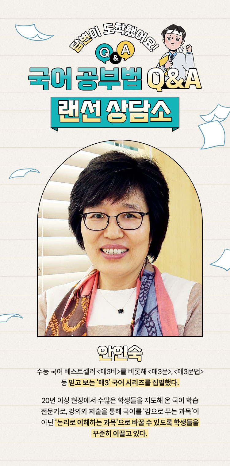 답변이 도착했어요! 국어 공부법 q&a 랜선 상담소 | 안인숙 수능 국어 베스트셀러 <매3비>를 비롯해 <매3문>, <매3문법> 등 믿고 보는 ‘매3’ 국어 시리즈를 집필했다. 20년 이상 현장에서 수많은 학생들을 지도해 온 국어 학습 전문가로, 강의와 저술을 통해 국어를 ‘감으로 푸는 과목’이 아닌 ‘논리로 이해하는 과목’으로 바꿀 수 있도록 학생들을 꾸준히 이끌고 있다.