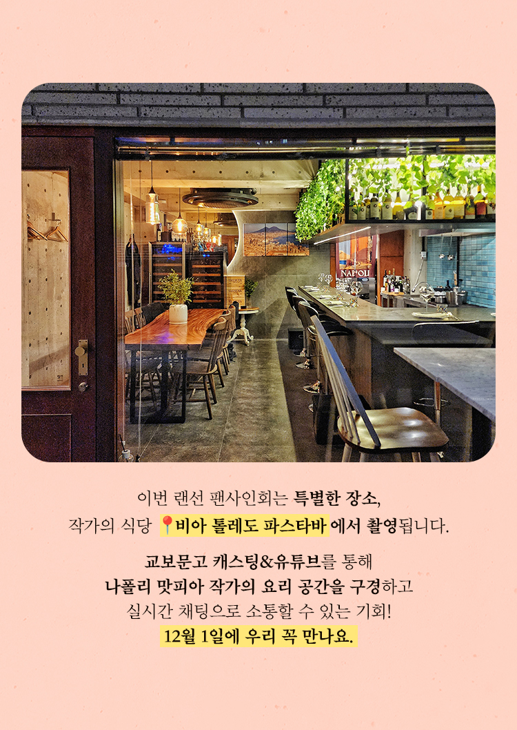 이번 랜선 팬사인회는 특별한 장소, 작가의 식당 📍비아 톨레도 파스타바에서 촬영됩니다. 교보문고 캐스팅&유튜브를 통해 나폴리 맛피아 작가의 요리 공간을 구경하고 실시간 채팅으로 소통할 수 있는 기회! 12월 1일에 우리 꼭 만나요.
