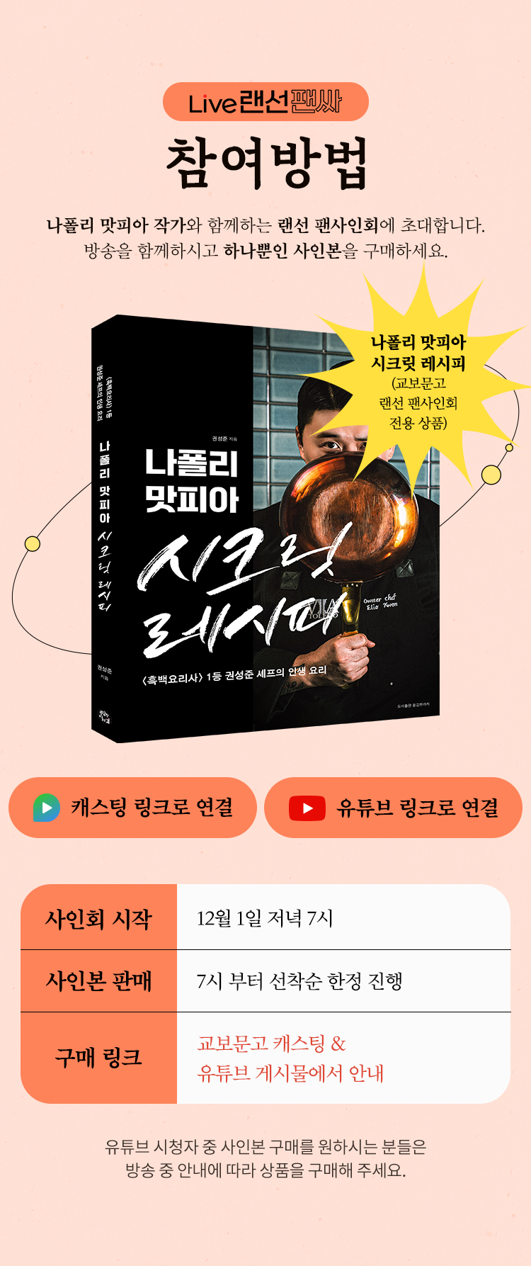 Live 랜선팬싸 참여방법 | 나폴리 맛피아 권성준 작가와 함께하는 핸선 팬사인회에 초대합니다. 방송을 함께하시고 하나뿐인 사인본을 구매하세요. | 사인회 시작: 12월 1일 저녁 7시 | 사인본 판매: 7부터 선착순 한정 진행 | 구매 링크: 교보문고 캐스팅 & 유튜브 게시물에서 안내 | 유튜브 시청자 중 사인본 구매를 원하시는 분들은 방송 중 안내에 따라 상품을 구매해 주세요.