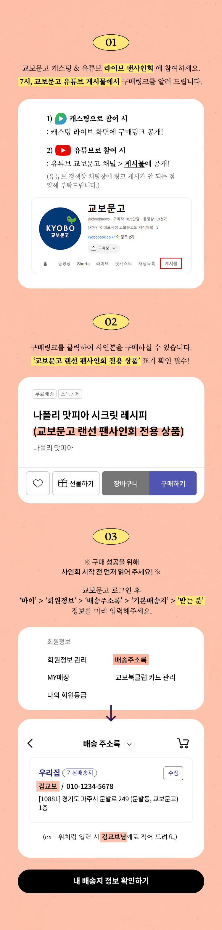 01. 교보문고 유튜브 라이브 팬사인회에 참여하세요. 7시, 교보문고 유튜브 게시물에서 구매링크를 알려 드립니다. | 02. 구매링크를 클릭하여 사인본을 구매하실 수 있습니다. '교보문고 랜선 팬사인회 전용 상품' 표기 확인 필수! | 03. 구매 성공을 위해 사인회 시작 전 먼저 읽어 주세요! | 교보문고 로그인 후 '마이'>'회원정보'>'배송주소록'>'기본배송지'>'받는 분' 정보를 미리 입력해주세요.