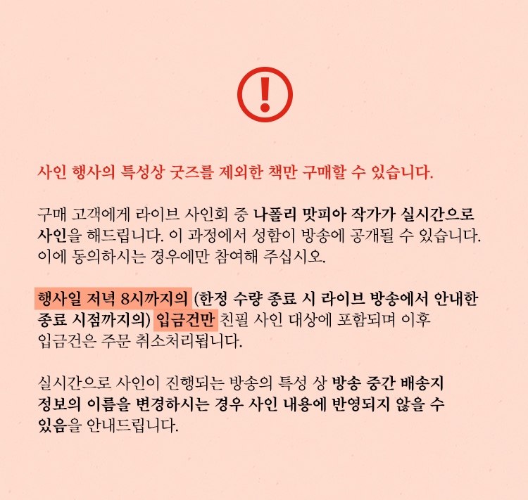 사인 행사의 특성상 굿즈를 제외한 책만 구매할 수 있습니다. | 구매 고객에게 라이브 사인회 중 나폴리 맛피아 작가가 실시간으로 사인을 해드립니다. 이 과정에서 성함이 방송에 공개될 수 있습니다. 이에 동의하시는 경우에만 참여해 주십시오. | 행사일 저녁 8시까지의(한정 수량 종료 시 라이브 방송에서 안내한 종료 시점까지의) 입금건만 친필 사인 대상에 포함되며 이후 입금건은 주문 취소처리됩니다. | 실시간으로 사인이 진행되는 방송의 특성 상 구매 이후 배송지 정보의 이름을 변경하시는 경우 사인 내용에 반영되지 않을 수 있음을 안내드립니다.